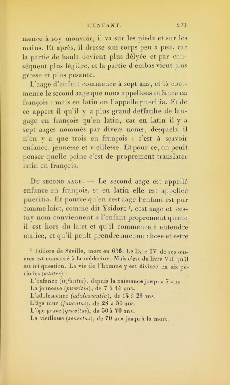 menée à soy mouvoir, il va sur les pied/, et sur les mains. Et après, il dresse son eorps peu à peu, car la partie de haull devient plus délyée et par con- séquent plus légière, et la partie d'embas vient plus grosse et plus pesante. L'aage d'enfant commence à sept ans, et là com- mence le second aage que nous appelions enfance en françois : mais en latin on l'appelle pueritia. Et de ce appert-il qu'il y a plus grand deffaulte de lan- gage en françois qu'en latin, car en latin il y a sept aages nommés par divers noms, desquelz il n'en y a que trois en François : c'est à sçavoir enfance, jeunesse et vieillesse. Et pour ce, on peult penser quelle peine c'est de proprement translater latin en françois. Du second aage. — Le second aage est appelle enfance en françois, et en latin elle est appellée pueritia. Et pourcequ'en cest aage l'enfant est pur comme laict, comme dit Ysidore1, cest aage et ces- tuy nom conviennent à l'enfant proprement quand il est hors du laict et qu'il commence à entendre' malice, et qu'il peult prendre aucune chose etestre 1 Isidore de Séville, mort en 636. Le livre IV de ses œu- vres est consacré à la médecine. Mais c'est du livre VII qu'il est ici question. La vie de l'homme y est divisée en six pé- riodes (œtates) : L'enfance [infantia), depuis la naissance jusqu 'à 7 ans. La jeunesse (pueritia), de 7 à 14 ans. L'adolescence (adolescentia), de 14 à 28 ans. L'âge mur (juventus), de 28 à 50 ans. L'âge grave {gravitas), de 50 à 70 ans. La vieillesse (senectus), de 70 ans jusqu'à la mort.