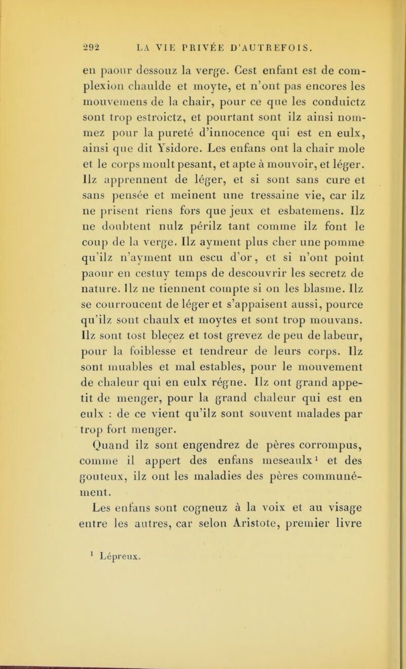 en paour dessouz la verge. Cest enfant est de com- plexion chaulde et moyte, et n'ont pas encores les mouvemens de la chair, pour ce que les conduictz sont trop estroictz, et pourtant sont ilz ainsi nom- mez pour la pureté d'innocence qui est en eulx, ainsi que dit Ysidore. Les enfans ont la chair mole et le corps moult pesant, et apte à mouvoir, et léger. Hz apprennent de léger, et si sont sans cure et sans pensée et meinent une tressaine vie, car ilz ne prisent riens fors que jeux et esbatemens. Hz ne doubtent nulz périlz tant comme ilz font le coup de la verge. Hz ayment plus cher une pomme quilz n'ayment un escu d'or, et si n'ont point paour en cestuy temps de descouvrir les secretz de nature. Hz ne tiennent compte si on les blasme. Ilz se courroucent de léger et s'appaisent aussi, pource qu'ilz sont chaulx et moytes et sont trop mouvans. Hz sont tost bleçez et tost grevez de peu de labeur, pour la foiblesse et tendreur de leurs corps. Hz sont muables et mal estables, pour le mouvement de chaleur qui en eulx régne. Ilz ont grand appé- tit de menger, pour la grand chaleur qui est en eulx : de ce vient qu'ilz sont souvent malades par trop fort menger. Quand ilz sont engendrez de pères corrompus, comme il appert des enfans meseaulx1 et des goûteux, ilz ont les maladies des pères communé- ment. Les enfans sont cogneuz à la voix et au visage entre les autres, car selon Aristote, premier livre 1 Lépreux.