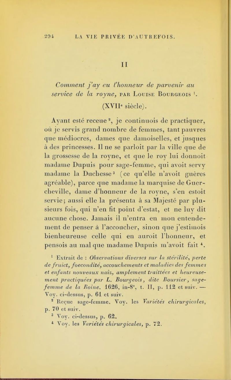 II Comment j'ay eu l'honneur de parvenir au service de la royne, par Louise Bourgeois '. (XVII» siècle). Ayant esté receue9, je continuois de practiquer, où je servis grand nombre de femmes, tant pauvres que médiocres, dames que damoiselles, et jusques à des princesses. Il ne se parloit par la ville que de la grossesse de la royne, et que le roy lui donnoit madame Dupuis pour sage-femme, qui avoit servy madame la Duchesse3 (ce qu'elle n'avoit guères agréable), parce que madame la marquise de Guer- cbeville, dame d'honneur de la royne, s'en estoit servie; aussi elle la présenta à sa Majesté par plu- sieurs fois, qui n'en fit point d'estat, et ne luy dit aucune chose. Jamais il n'entra en mon entende- ment de penser à l'accoucher, sinon que j'estimois bienheureuse celle qui en auroit l'honneur, et pensois au mal que madame Dupuis m'avoit fait *. 1 Extrait de : Observations diverses sur la stérilité, perte de fruict, foecondité, accouchements et maladies des femmes et enfants nouveaux naiz, amplement traittées et heureuse- ment practiquées par L. Bourgeois, dite Boursier, sage- femme de la Jwine. 1626, in-8°, t. II, p. 112 et suiv. — Voy. ci-dessus, p. 61 et suiv. 2 Reçue sage-femme. Voy. les Variétés chirurgicales, p. 70 et suiv. 3 Voy. ci-dessus, p. 62. 4 Voy. les Variétés chirurgicales, p. 72.