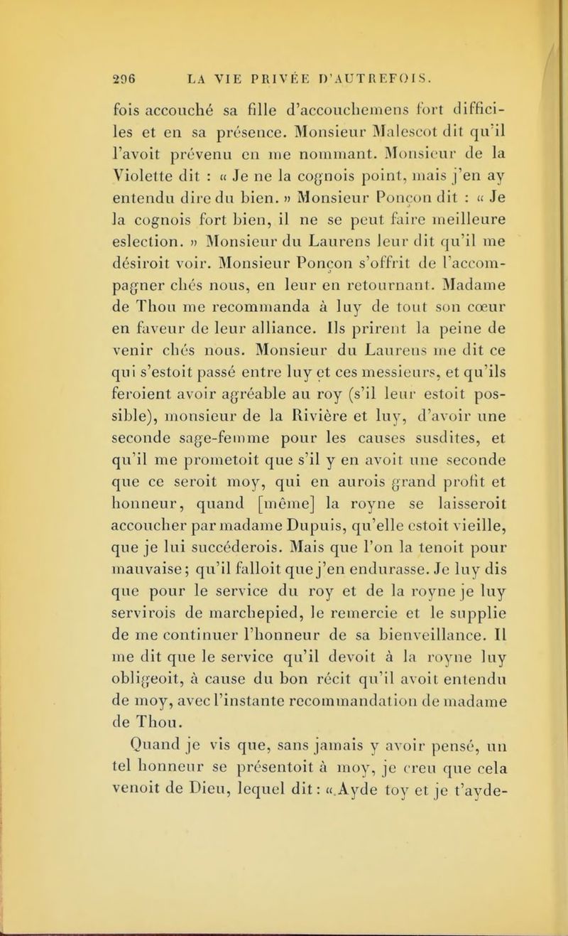 fois accouché sa fille d'accoucbemens fort diffici- les et en sa présence. Monsieur Malescot dit qu'il l'avoit prévenu en nie nommant. Monsieur tle la Violette dit : « Je ne la cognois point, mais j'en ay entendu dire du bien. » Monsieur Ponçon dit : « Je la cognois fort bien, il ne se peut faire meilleure eslection. » Monsieur du Laurens leur dit qu'il me désiroit voir. Monsieur Ponçon s'offrit de raccom- pagner cbés nous, en leur en retournant. Madame de Thon me recommanda à luy de tout son cœur en faveur de leur alliance. Ils prirent la peine de venir cbés nous. Monsieur du Laurens me dit ce qui s'estoit passé entre luy et ces messieurs, et qu'ils feroient avoir agréable au roy (s'il leur estoit pos- sible), monsieur de la Rivière et luy, d'avoir une seconde sage-femme pour les causes susdites, et qu'il me prometoit que s'il y en avoir une seconde que ce seroit moy, qui en aurois grand profit et honneur, quand [même] la roy ne se laisserait accoucher par madame Dupuis, qu'elle estoit vieille, que je lui succéderois. Mais que l'on la tenoit pour mauvaise; qu'il falloit que j'en endurasse. Je luy dis que pour le service du roy et de la royue je luy servirois de marchepied, le remercie et le supplie de me continuer l'honneur de sa bienveillance. Il me dit que le service qu'il devoit à la royne luy obligeoit, à cause du bon récit qu'il avoit entendu de moy, avec l'instante recommandai ion de madame de Thon. Quand je vis que, sans jamais y avoir pensé, un tel honneur se présentait à moy, je creu que cela venoit de Dieu, lequel dit : «Ayde toy et je t'ayde-