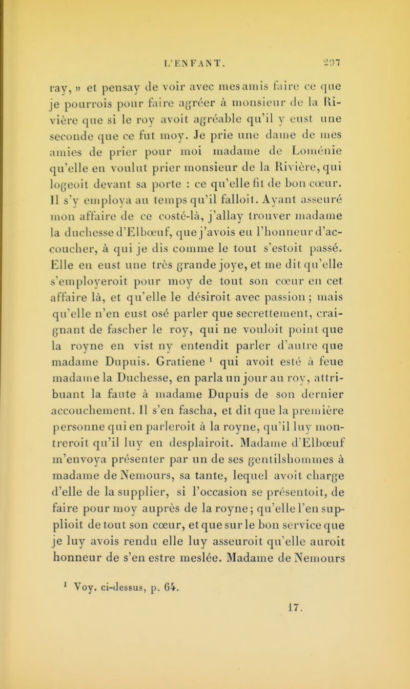 ray, » et pensay de voir avec mes amis faire ce que je pourrais pour faire agréer à monsieur de la Ri- vière que si le rov avoit agréable qu'il v eust une seconde que ce fut moy. Je prie une dame de mes amies de prier pour moi madame de Loménie qu'elle eu voulut prier monsieur de la Rivière, qui logeoit devant sa porte : ce qu'elle fit de bon cœur. Il s'y employa au temps qu'il falloit. Ayant asseuré mon affaire de ce costé-là, j'allay trouver madame la duchesse d'Elbœuf, quej'avois eu l'honneur d'ac- coucher, à qui je dis comme le tout s'estoit passé. Elle eu eust une très grande joye, et me dit qu'elle s'emploveroit pour moy de tout son cœur en cet affaire là, et qu'elle le désiroit avec passion; mais qu elle n'en eust osé parler que secrettement, crai- gnant de fascher le roy, qui ne vouloit point que la royne en vist ny entendit parler d'autre que madame Dupuis. Gratiene 1 qui avoit esté à feue madame la Duchesse, en parla un jour au rov, attri- buant la faute à madame Dupuis de son dernier accouchement. Il s'en fascha, et dit que la première personne qui en parleroit à la royne, qu'il luv mon- trerait qu'il luy en desplairoit. Madame d'Elbœuf m'envoya présenter par un de ses gentilshommes à madame deiNemours, sa tante, lequel avoit charge d'elle de la supplier, si l'occasion se présentait, de faire pour moy auprès de la royne; qu'elle l'en sup- plioit de tout son cœur, et que sur le bon service que je luy avois rendu elle luy asseuroit qu'elle aurait honneur de s'en estre meslée. Madame de Nemours Voy. ci-dessus, p. 64. 17.