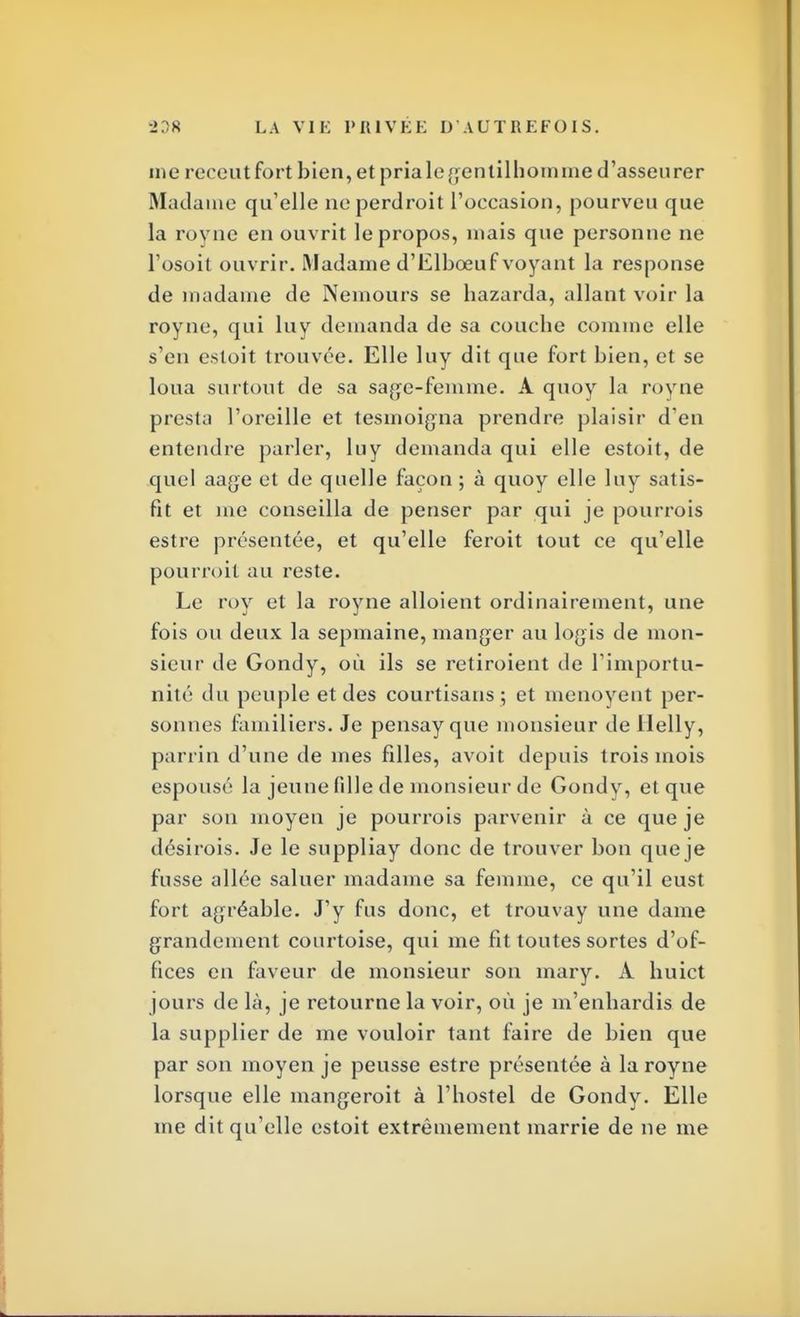 me receutfort bien, et pria le gentilhomme d'asseurer Madame qu'elle neperdroit l'occasion, pourveu que la royne en ouvrit le propos, mais que personne ne l'osoit ouvrir. Madame d'Elboeuf voyant la response de madame de Nemours se bazarda, allant voir la royne, qui luy demanda de sa couche comme elle s'en estoit trouvée. Elle luy dit que fort bien, et se loua surtout de sa sage-femme. A quoy la royne presta l'oreille et tesmoigna prendre plaisir d'en entendre parler, luy demanda qui elle estoit, de quel aage et de quelle façon ; à quoy elle luy satis- fit et me conseilla de penser par qui je pourrois estre présentée, et qu'elle feroit tout ce qu'elle pourroit au reste. Le roy et la royne alloient ordinairement, une fois ou deux la sepmaine, manger au logis de mon- sieur de Gondy, où ils se retiroient de l'importu- nité du peuple et des courtisans ; et menoyent per- sonnes familiers. Je pensay que monsieur de llelly, parrin d'une de mes filles, avoit depuis trois mois espousé la jeune fille de monsieur de Gondy, et que par son moyen je pourrois parvenir à ce que je désirois. Je le suppliay donc de trouver bon que je fusse allée saluer madame sa femme, ce qu'il eust fort agréable. J'y fus donc, et trouvay une dame grandement courtoise, qui me fit toutes sortes d'of- fices en faveur de monsieur son mary. A huict jours de là, je retourne la voir, où je m'enhardis de la supplier de me vouloir tant faire de bien que par son moyen je peusse estre présentée à la royne lorsque elle mangeroit à l'hostel de Gondy. Elle me dit qu'elle estoit extrêmement marrie de ne me