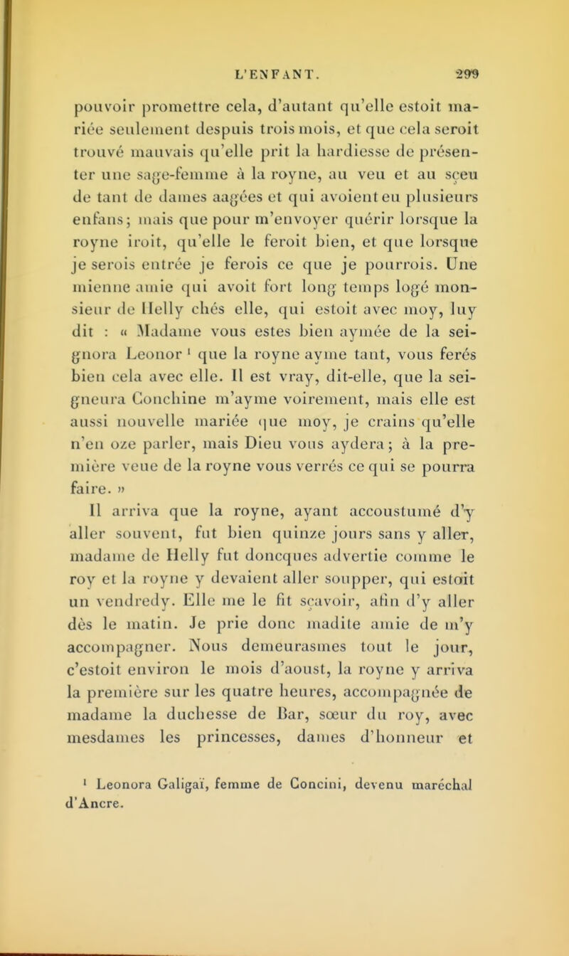 pouvoir promettre cela, d'autant qu'elle estoit ma- riée seulement despuis trois mois, et que cela seroit trouvé mauvais qu'elle prit la hardiesse de présen- ter une sage-femme à la royne, au veu et au sçew de tant de dames aagées et qui avoienteu plusieurs enfans; mais que pour m'envoyer quérir lorsque la royne iroit, qu'elle le feroit bien, et que lorsque je serois entrée je ferois ce que je pourrois. Une mienne amie qui avoit fort long temps logé mon- sieur de llelly chés elle, qui estoit avec moy, luy dit : « .Madame vous estes bien aymée de la sei- gnora Leonor1 que la royne ayme tant, vous ferés bien cela avec elle. Il est vray, dit-elle, que la sei- gneura Gonchine m'ayme voirement, mais elle est aussi nouvelle mariée que moy, je crains qu'elle n'en oze parler, mais Dieu vous aydera; à la pre- mière veue de la royne vous verrés ce qui se pourra faire. » Il arriva que la royne, ayant accoustumé d'y aller souvent, fut bien quinze jours sans y aller, madame de llelly fut doneques advertie comme le roy et la royne y devaient aller soupper, qui estoit un vendredy. Elle me le fit sçavoir, afin d'y aller dès le matin. Je prie donc madite amie de m'y accompagner. Nous demeurasmes tout le jour, c'estoit environ le mois d'aoust, la royne y arriva la première sur les quatre heures, accompagnée de madame la duchesse de Bar, sœur du roy, avec mesdames les princesses, dames d'honneur et 1 Leonora Galigai, femme de Goncini, devenu maréchal d'Ancre.