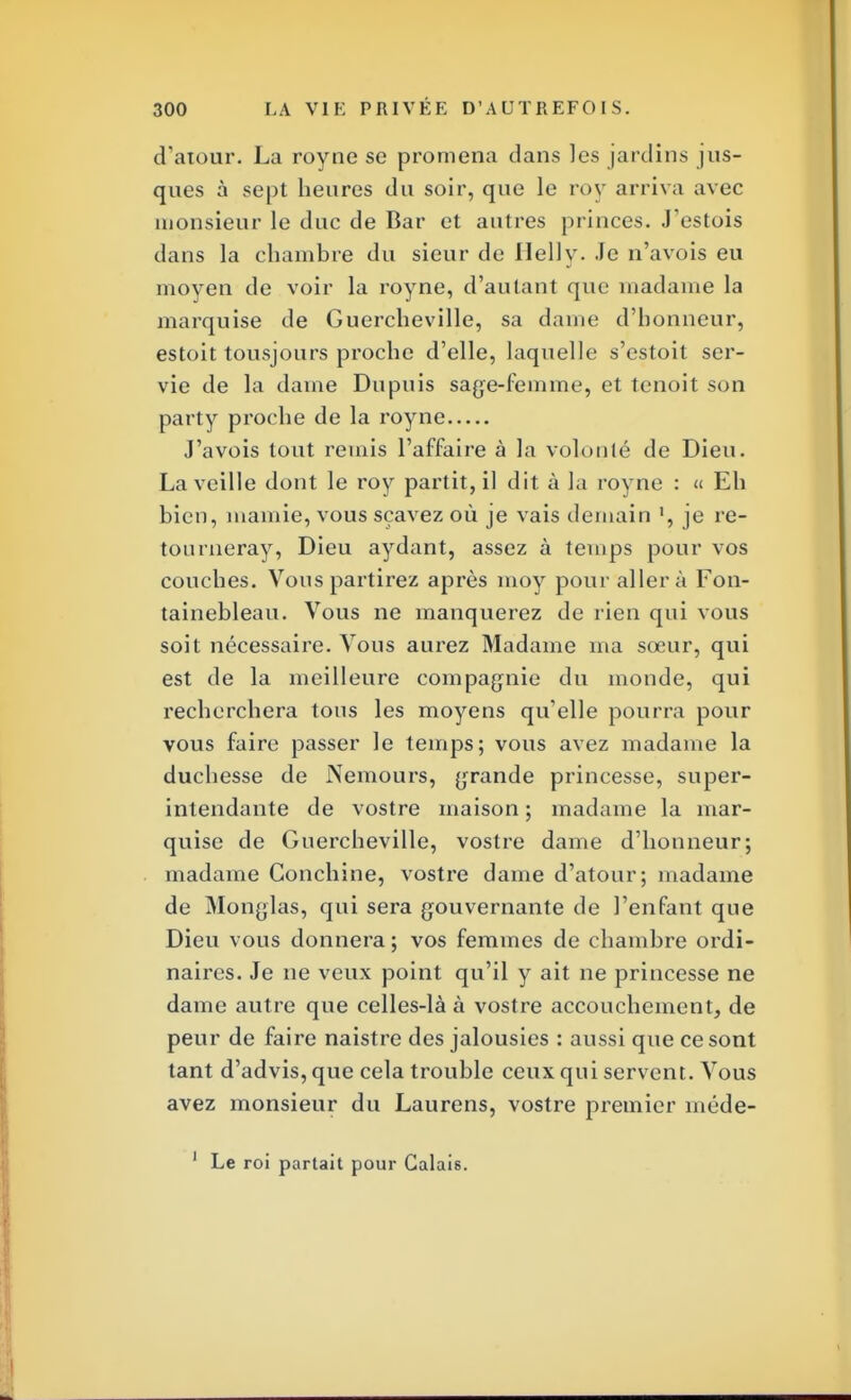 d'atour. La royne se promena dans les jardins jus- ques à sept heures du soir, que le roy arriva avec monsieur le duc de Bar et autres princes. J'estois dans la chambre du sieur de Ilelly. Je n'avois eu moyen de voir la royne, d'autant que madame la marquise de Guercheville, sa dame d'honneur, estoit tousjours proche d'elle, laquelle s'estoit ser- vie de la dame Dupuis sage-femme, et tenoit son party proche de la royne J'avois tout remis l'affaire à la volonté de Dieu. La veille dont le roy partit, il dit à la royne : « Eh bien, mamie, vous sçavez où je vais demain ', je re- tourneray, Dieu aydant, assez à temps pour vos couches. Vous partirez après moy pour aller à Fon- tainebleau. Vous ne manquerez de rien qui vous soit nécessaire. Vous aurez Madame ma sœur, qui est de la meilleure compagnie du monde, qui recherchera tous les moyens qu'elle pourra pour vous faire passer le temps; vous avez madame la duchesse de Nemours, grande princesse, super- intendante de vostre maison ; madame la mar- quise de Guercheville, vostre dame d'honneur; madame Conchine, vostre dame d'atour; madame de Monglas, qui sera gouvernante de l'enfant que Dieu vous donnera; vos femmes de chambre ordi- naires. Je ne veux point qu'il y ait ne princesse ne dame autre que celles-là à vostre accouchement, de peur de faire naistre des jalousies : aussi que ce sont tant d'advis, que cela trouble ceux qui servent. Vous avez monsieur du Laurens, vostre premier méde- 1 Le roi partait pour Calais.