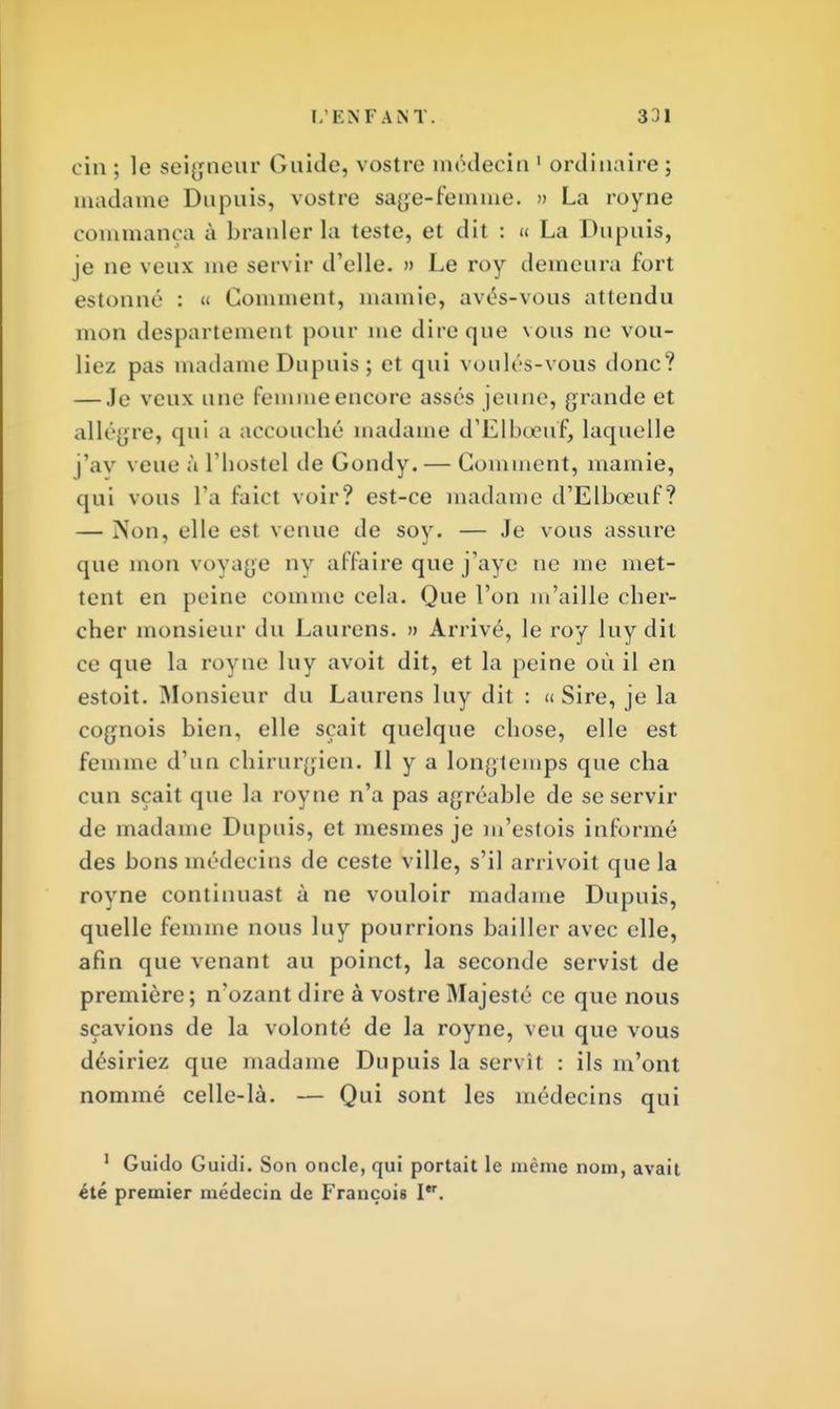 cin ; le seigneur Guide, vostre médecin 1 ordinaire; madame Dupuis, vostre sage-femme. » La royne commança à branler la teste, et dit : « La Dupuis, je ne veux me servir d'elle. » Le roy demeura fort estonné : « Gomment, mamie, avés-vous attendu mon despartement pour me dire que vous ne vou- liez pas madame Dupuis ; et qui voulés-vous donc? — Je veux une femme encore assés jeune, grande et allègre, qui a accouché madame d'Elboeuf, laquelle j'ay veue à l'hostel cle Gondy. — Gomment, mamie, qui vous l'a Paict voir? est-ce madame d'Elboeuf? — Non, elle est venue de soy. — Je vous assure que mon voyage ny affaire que j'aye ne me met- tent en peine comme cela. Que l'on m'aille cher- cher monsieur du Laurens. » Arrivé, le roy lu y dit ce que la royne luy avoit dit, et la peine où il en estoit. Monsieur du Laurens luy dit : « Sire, je la cognois bien, elle sçait quelque chose, elle est femme d'un chirurgien. Il y a longtemps que cha cun sçait que la royne n'a pas agréable de se servir de madame Dupuis, et mesmes je m'estois informé des bons médecins de ceste ville, s'il arrivoit que la royne continuast à ne vouloir madame Dupuis, quelle femme nous luy pourrions bailler avec elle, afin que venant au poinct, la seconde servist de première; n'ozant dire à vostre Majesté ce que nous sçavions de la volonté de la royne, veu que vous désiriez que madame Dupuis la servît : ils m'ont nommé celle-là. — Qui sont les médecins qui 1 Guido Guidi. Son oncle, qui portait le même nom, avait été premier médecin de François Ier.