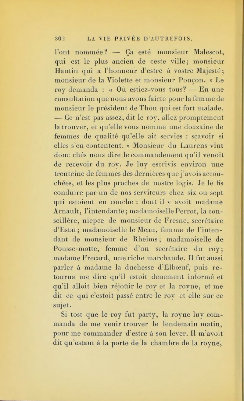 l'ont nommée? — Ça esté monsieur Malescot, qui est le plus ancien de ceste ville; monsieur Ilautin qui a l'honneur d'estre à vostre Majesté; monsieur de la Violette et monsieur Ponçon. » Le roy demanda : « Où estiez-vous tous? — En une consultation que nous avons faicte pour la femme de monsieur le président de Tliou qui est fort malade. — Ce n'est pas assez, dit le roy, allez promplemcnt la trouver, et qu'elle vous nomme une douzaine de femmes de qualité qu'elle ait servies : sçavoir si elles s'en contentent. » Monsieur du Laurens vint donc chés nous dire le commandement qu'il venoit de recevoir du roy. Je luy escrivis environ une trenteine de femmes des dernières que j'avois accou- chées, et les plus proches de nostre loyis. Je le fis conduire par un de nos serviteurs chez six ou sept qui estoient en couche : dont il y avoit madame Arnault, l'intendante; madamoiselle Perrot, la con- seillère, niepce de monsieur de Fresne, secrétaire d'Estat; madamoiselle le M eau, femme de l'inten- dant de monsieur de Rheims ; madamoiselle de Pousse-motte, femme d'un secrétaire du roy; madame Frecard, une riche marchande. Il fut aussi parler à madame la duchesse d'Elhœuf, puis re- tourna me dire qu'il estoit deuement informé et qu'il alloit bien réjouir le roy et la royne, et me dit ce qui c'estoit passé entre le roy et elle sur ce sujet. Si tost que le roy fut party, la royne luy com- manda de me venir trouver le lendemain matin, pour me commander d'estre à son lever. Il m'avoit dit qu'estant à la porte de la chambre de la royne,
