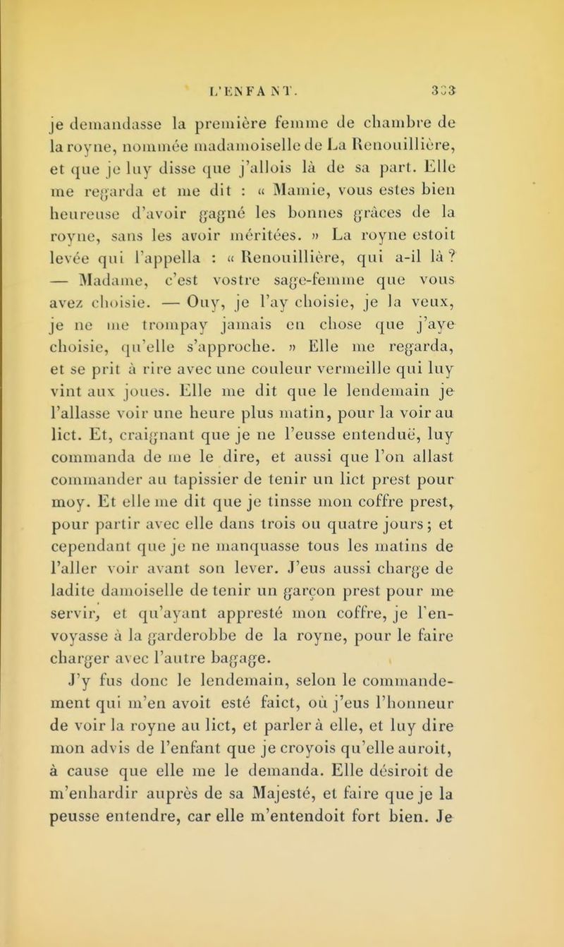 L'EN FA M 3 33 je demandasse la première femme de chambre de laroyne, nommée madamoiselle de La Renouillière, et que je luy disse que j'allois là de sa part. Elle me regarda et me dit : « Mamie, vous estes bieu heureuse d'avoir gagné les bonnes grâces de la royne, sans les avoir méritées. » La royne estoit levée qui l'appella : «Renouillière, qui a-il là? — Madame, c'est vostre sage-femme que vous ave/ choisie. — Ouy, je l'ay choisie, je la veux, je ne me trompay jamais en chose que j'aye choisie, qu'elle s'approche. » Elle me regarda, et se prit à rire avec une couleur vermeille qui luy vint aux joues. Elle me dit que le lendemain je l'allasse voir une heure plus matin, pour la voir au lict. Et, craignant que je ne l'eusse entendue, luy commanda de me le dire, et aussi que l'on allast commander au tapissier de tenir un lict prest pour moy. Et elle me dit que je tinsse mon coffre prest, pour partir avec elle dans trois ou quatre jours; et cependant que je ne manquasse tous les matins de l'aller voir avant son lever. J'eus aussi charge de ladite damoiselle détenir un garçon prest pour me servir, et qu'ayant appresté mon coffre, je l'en- voyasse à la garderobbe de la royne, pour le faire charger avec l'autre bagage. J'y fus donc le lendemain, selon le commande- ment qui m'en avoit esté faict, où j'eus l'honneur de voir la royne au lict, et parler à elle, et luy dire mon advis de l'enfant que jecroyois qu'elle auroit, à cause que elle me le demanda. Elle désiroit de m'enhardir auprès de sa Majesté, et faire que je la peusse entendre, car elle m'entendoit fort bien. Je