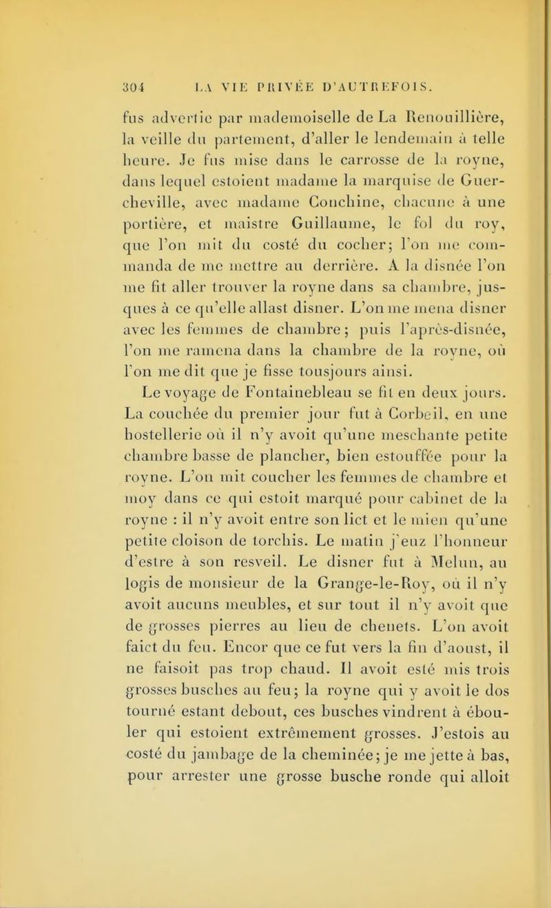 Pus advertic par mademoiselle de La Renouillière, la veille du partemetit, d'aller le lendemain à (elle heure. Je fus mise dans le carrosse de la rovne, dans lequel estoient madame la marquise de Guer- cheville, avec madame Conchine, chacune à une portière, et maistre Guillaume, le fol du roy, que l'on mit du costé du cocher; l'on me com- manda de me mettre au derrière. À la disnée l'on nie fit aller trouver la royne dans sa chambre, jus- ques à ce qu'elle allast disner. L'on me mena disner avec les femmes de chamhre; puis l'après-disiiée, l'on me ramena dans la chambre de la royne, où Ton me dit que je fisse tousjours ainsi. Le voyage de Fontainebleau se fil en deux jours. La couchée du premier jour fut à Corbeil, en une hostellerie où il n'y avoit qu'une mesehante petite chambre basse de plancher, bien estouffée pour la royne. L'on mit coucher les femmes de chambre el moy dans ce qui estoit marque pour cabinet de la royne : il n'y avoit entre son lict et le mien qu'une petite cloison de torchis. Le matin j euz l'honneur d'estre à son resveil. Le disner fut à Melun, au logis de monsieur de la Grange-le-Roy, où il n'y avoit aucuns meubles, et sur tout il n'y avoit que de grosses pierres au lieu de chenets. L'on avoit faict du feu. Encor que ce fut vers la fin d'aoust, il ne faisoit pas trop chaud. Il avoit esté mis trois grosses busches au feu; la royne qui y avoit le dos tourné estant debout, ces busches vindrent à ébou- ler qui estoient extrêmement grosses. J'estois au costé du jambage de la cheminée; je me jette à bas, pour arrester une grosse busche ronde qui alloit