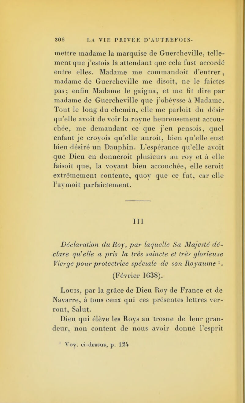 mettre madame la marquise de Guercheville, telle- ment que j'estois là attendant que cela fust accordé entre elles. Madame me commandent d'entrer, madame de Guercheville me disoit, ne le faictes pas; enfin Madame le gaigna, et me fit dire par madame de Guercheville que j'obéysse à Madame. Tout le long du chemin, elle me parloit du désir qu'elle avoit de voir la royne heureusement accou- chée, me demandant ce que j'en pensois, quel enfant je croyois qu'elle auroit, bien qu'elle eust bien désiré un Dauphin. L'espérance qu'elle avoit que Dieu en donneroit plusieurs au roy et à elle faisoit que, la voyant bien accouchée, elle seroit extrêmement contente, quoy que ce fut, car elle l'aymoit parfaictement. III Déclaration du Roy, par laquelle Sa Majesté dé- clare qu'elle a pris la très saincte et très glorieuse Vierge pour protectrice spéciale de son Royaume l. (Février 1638). Louis, par la grâce de Dieu Roy de France et de Navarre, à tous ceux qui ces présentes lettres ver- ront, Salut. Dieu qui élève les Roys au trosne de leur gran- deur, non content de nous avoir donné l'esprit