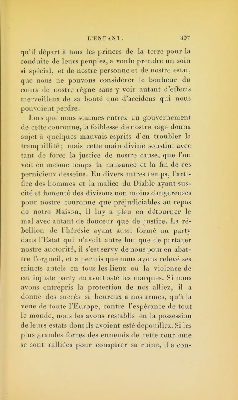 qu'il départ à tous les princes de la terre pour la conduite de leurs peuples, a voulu prendre un soin si spécial, et de nostre personne et do nostre estât, que nous ne pouvons considérer le bonheur du cours de nostre règne sans y voir autant d'effects merveilleux de sa bonté que d'accidens qui nous pouvoient perdre. Lors que nous sommes entrez au gouvernement de cette couronne, la foiblesse de nostre aage donna sujet à quelques mauvais esprits d'en troubler la tranquillité; mais cette main divine soustint avec tant de force la justice de nostre cause, que l'on veit en mesme temps la naissance et la fin de ces pernicieux desseins. En divers autres temps, l'arti- fice des hommes et la malice du Diable ayant sus- cité et fomenté des divisons non moins dangereuses pour nostre couronne que préjudiciables au repos de notre Maison, il lu y a pieu en détourner le mal avec autant de douceur que de justice. La ré- bellion de l'hérésie ayant aussi formé un party dans l'Estat qui n'avoit autre but que de partager nostre auctorité, il s'est servy denouspouren abat- tre l'orgueil, et a permis que nous ayons relevé ses saincts autels en tous les lieux où la violence de cet injuste party en avoit osté les marques. Si nous avons entrepris la protection de nos alliez, il a donné des succès si heureux à nos armes, qu'à la veue de toute l'Europe, contre l'espérance de tout le monde, nous les avons restablis en la possession de leurs estats dont ils avoient esté dépouillez. Si les plus grandes forces des ennemis de cette couronne se sont ralliées pour conspirer sa ruine, il a con-