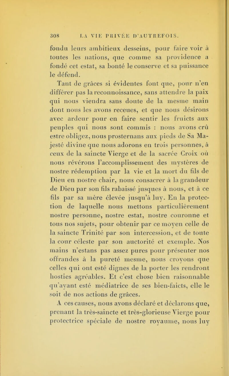 fonda leurs ambitieux desseins, pour faire voir à toutes les nations, que comme sa providence a fondé cet estât, sa bonté le conserve et sa puissance le défend. Tant de grâces si évidentes font que, pour n'en différer pas la reconnoissance, sans attendre la paix qui nous viendra sans doute de la mesme main dont nous les avons receues, et que nous désirons avec ardeur pour en faire sentir les fruicts aux peuples qui nous sont commis : nous avons crû estre obligez, nous prosternans aux pieds de Sa Ma- jesté divine que nous adorons en trois personnes, à ceux de la saincte Vierge et de la sacrée Croix où nous révérons l'accomplissement des mystères de nostre rédemption par la vie et la mort du fils de Dieu en nostre chair, nous consacrer à la grandeur de Dieu par son fils rabaissé jusqucs à nous, et à ce fils par sa mère élevée jusqu'à luy. En la protec- tion de laquelle nous mettons particulièrement nostre personne, nostre estât, nostre couronne et tous nos sujets, pour obtenir par ce moyen celle de la saincte Trinité par son intercession, et de toute la cour céleste par son auctorité et exemple. Nos mains n'estans pas assez pures pour présenter nos offrandes à la pureté mesme, nous croyons que celles qui ont esté dignes de la porter les rendront hosties agréables. Et c'est chose bien raisonnable qu'avant esté médiatrice de ses bien-faicts, elle le soit de nos actions de grâces. A ces causes, nous avons déclaré et déclarons que, prenant la très-saincte et très-glorieuse Vierge pour protectrice spéciale de nostre royaume, nous luy
