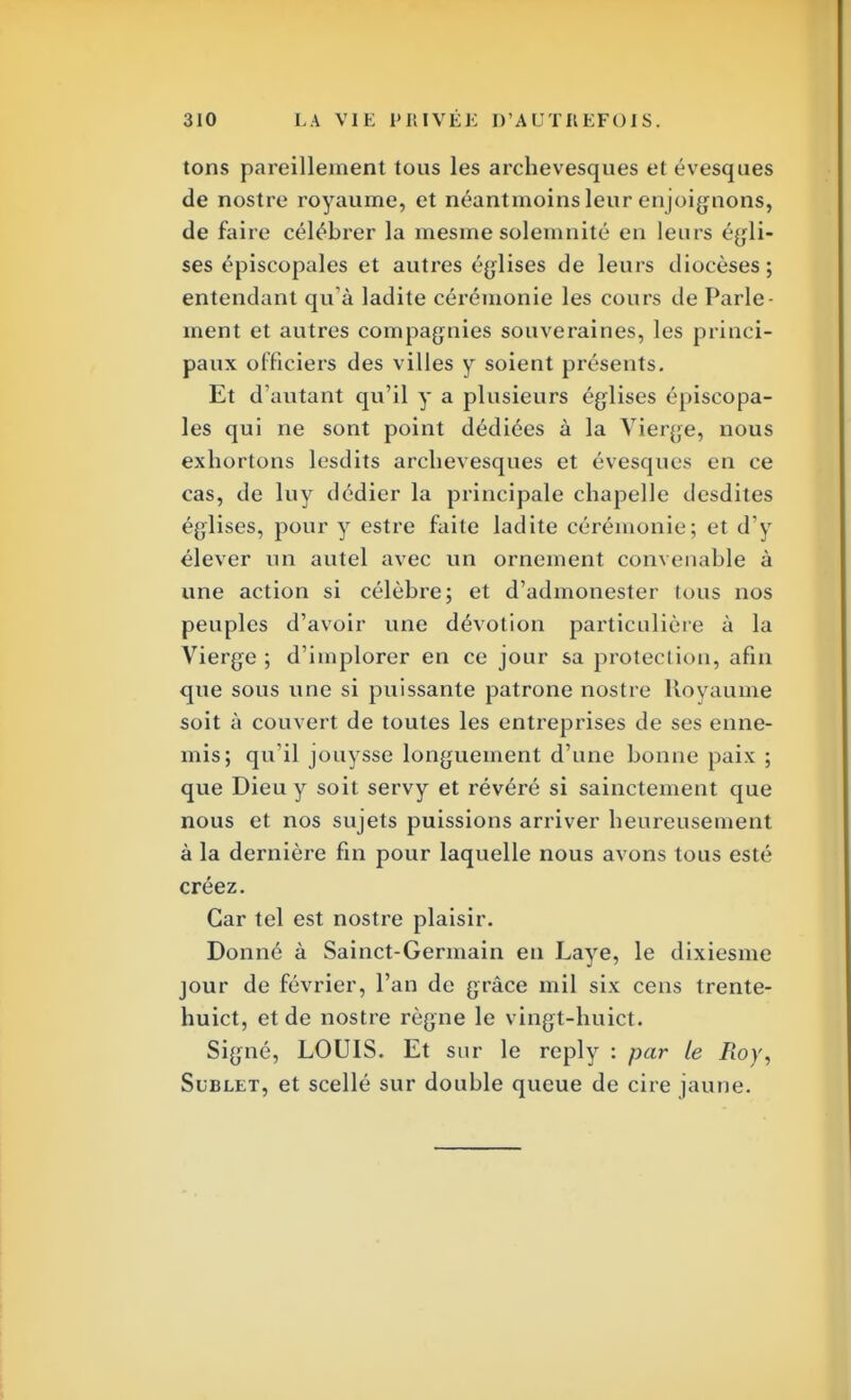 tons pareillement tous les archevesques et évesques de nostre royaume, et néantmoins leur enjoignons, de faire célébrer la mesme solemnité en leurs égli- ses épiscopales et autres églises de leurs diocèses; entendant qu'à ladite cérémonie les cours de Parle- ment et autres compagnies souveraines, les princi- paux officiers des villes y soient présents. Et d'autant qu'il y a plusieurs églises épiscopa- les qui ne sont point dédiées à la Vierge, nous exhortons lesdits archevesques et évesques en ce cas, de luy dédier la principale chapelle desdites églises, pour y estre faite ladite cérémonie; et d'y élever un autel avec un ornement convenable à une action si célèbre; et d'admonester tous nos peuples d'avoir une dévotion particulière à la Vierge ; d'implorer en ce jour sa protection, afin que sous une si puissante patrone nostre Royaume soit à couvert de toutes les entreprises de ses enne- mis; qu'il jouysse longuement d'une bonne paix ; que Dieu y soit servy et révéré si sainctement que nous et nos sujets puissions arriver heureusement à la dernière fin pour laquelle nous avons tous esté créez. Car tel est nostre plaisir. Donné à Sainct-Germain en Laye, le dixiesme jour de février, l'an de grâce mil six cens trente- huict, et de nostre règne le vingt-huict. Signé, LOUIS. Et sur le reply : par le Roy, Sublet, et scellé sur double queue de cire jaune.