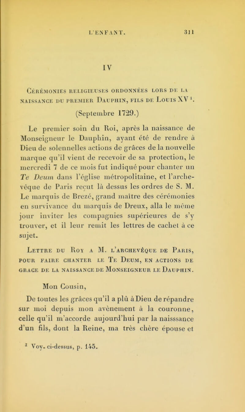 I. ENFANT. 3J1 IV Cérémonies religieuses ordonnées lors de la naissance 1>1 premier dauphin, eils de louis xv '. (Septembre 1729.) Le premier soin du Roi, après la naissance de Monseigneur le Dauphin, ayant été de rendre à Dieu de solennelles actions de grâces de la nouvelle marque qu'il vient de recevoir de sa protection, le mercredi 7 de ce mois fut indiqué pour chanter un Te Deum dans l'église métropolitaine, et l'arche- vêque de Paris reçut là dessus les ordres de S. M. Le marquis de Brezé, grand maître des cérémonies en survivance du marquis de Dreux, alla le même jour inviter les compagnies supérieures de s'y trouver, et il leur remit les lettres de cachet à ce sujet. Lettre du Roy a M. l'archevêque de Paris, POUR FAIRE CHANTER LE Te DeUM, EN ACTIONS DE GRACE DE LA NAISSANCE DE MONSEIGNEUR LeDaUPHIN. Mon Cousin, De toutes les grâces qu'il a plù à Dieu de répandre sur moi depuis mon avènement à la couronne, celle qu'il m'accorde aujourd'hui par la naisssance d'un fils, dont la Reine, ma très chère épouse et