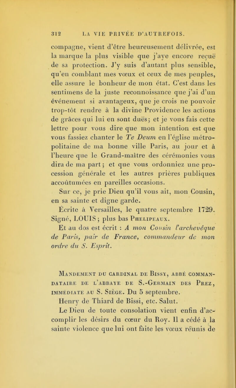 compagne, vient d'être heureusement délivrée, est la marque la plus visible que j'aye encore reçue de sa protection. J'y suis d'autant plus sensible, qu'en comblant mes vœux et ceux de mes peuples, elle assure le bonheur de mon état. C'est dans les sentimens de la juste reconnoissance que j'ai d'un événement si avantageux, que je crois ne pouvoir trop-tôt rendre à la divine Providence les actions de grâces qui lui en sont dues; et je vous fais cette lettre pour vous dire que mon intention est que vous fassiez chanter le Te Deum en l'église métro- politaine de ma bonne ville Paris, au jour et à l'heure que le Grand-maître des cérémonies vous dira de ma part; et que vous ordonniez une pro- cession générale et les autres prières publiques accoutumées en pareilles occasions. Sur ce, je prie Dieu qu'il vous ait, mon Cousin, en sa sainte et digne garde. Écrite à Versailles, le quatre septembre 1729. Signé, LOUIS ; plus bas Phelipeaux. Et au dos est écrit : A mon Cousin l'archevêque de Paris, pair de France, commandeur de mon ordre du S. Esprit. Mandement du cardinal de Bissy, abbé comman- DATAIRE DE L'ABBAYE DE S.-GeHMAIN DES PREZ, immédiate au S. Siège. Du 5 septembre. Henry de Thiard de Bissi, etc. Salut. Le Dieu de toute consolation vient enfin d'ac- complir les désirs du cœur du Roy. Il a cédé à la sainte violence que lui ont faite les vœux réunis de