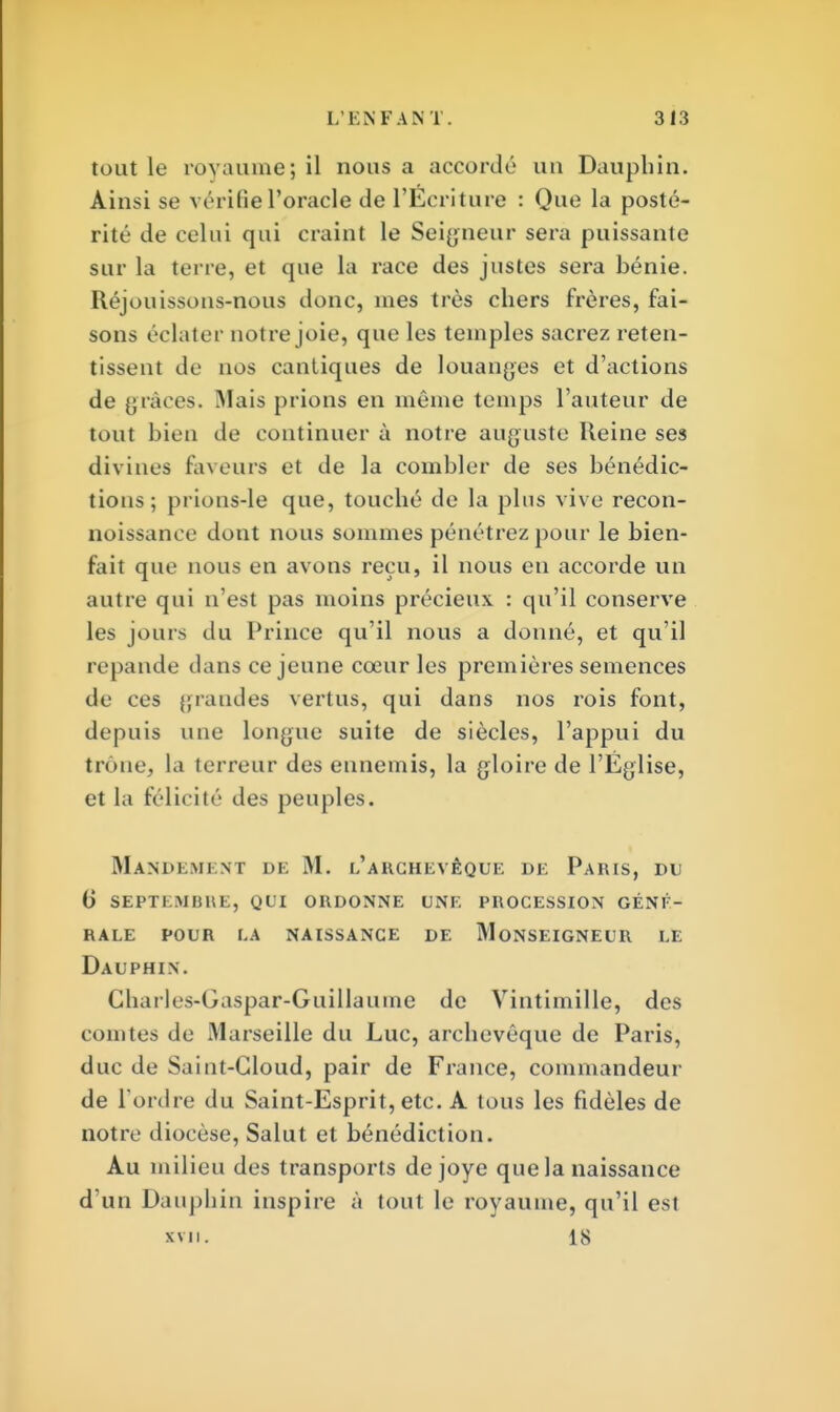 tout le royaume; il nous a accordé un Dauphin. Ainsi se vérifie l'oracle de l'Ecriture : Que la posté- rité de celui qui craint le Seigneur sera puissante sur la terre, et que la race des justes sera bénie. Réjouissous-nous donc, mes très chers frères, fai- sons éclater notre joie, que les temples sacrez reten- tissent de nos cantiques de louantes et d'actions de grâces. Mais prions en môme temps l'auteur de tout bien de continuer à notre auguste Reine ses divines faveurs et de la combler de ses bénédic- tions; prions-le que, touché de la pins vive recon- noissance dont nous sommes pénétrez pour le bien- fait que nous en avons reçu, il nous en accorde un autre qui n'est pas moins précieux : qu'il conserve les jours du Prince qu'il nous a donné, et qu'il répande dans ce jeune cœur les premières semences de ces grandes vertus, qui dans nos rois font, depuis une longue suite de siècles, l'appui du trône, la terreur des ennemis, la gloire de l'Église, et la félicité des peuples. Mandement de M. l'archevêque de Paius, du 6 sept km bue, qui ordonne une procession cent- rale pour la naissance de monseigneur le Dauphin. Charles-Gaspar-Guillaume de Vintimille, des rouîtes de Marseille du Luc, archevêque de Paris, duc de Saiut-Gloud, pair de France, commandeur de l'ordre du Saint-Esprit, etc. A tous les fidèles de notre diocèse, Salut et bénédiction. Au milieu des transports dejoye que la naissance d'un Dauphin inspire à tout le royaume, qu'il est xvn. 18