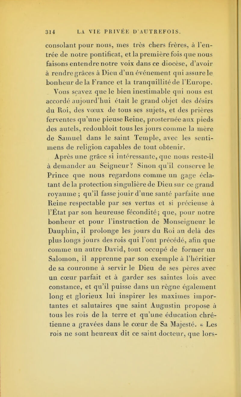 consolant pour nous, mes très chers frères, à l'en- trée de notre pontificat, et la première fois que nous faisons entendre notre voix dans ce diocèse, d'avoir à rendre grâces à Dieu d'un événement qui assure le bonheur de la France et la tranquillitéde l'Europe. Vous sçavez que le bien inestimable qui nous est accordé aujourd'hui était le grand objet des désirs du Roi, des vœux de tous ses sujets, et des prières ferventes qu'une pieuse Reine, prosternée aux pieds des autels, redoubloit tous les jours comme la mère de Samuel dans le saint Temple, avec les senti- mens de religion capables de tout obtenir. Après une grâce si intéressante, que nous reste-il à demander au Seigneur? Sinon qu'il conserve le Prince que nous regardons comme un gage écla- tant de la protection singulière de Dieu sur ce grand royaume; qu'il fasse jouir d'une santé parfaite une Reine respectable par ses vertus et si précieuse à l'État par son heureuse fécondité; que, pour notre bonheur et pour l'instruction de Monseigneur le Dauphin, il prolonge les jours du Roi an delà des plus longs jours des rois qui l'ont précédé, afin que comme un autre David, tout occupé de former un Salomon, il apprenne par son exemple à l'héritier de sa couronne à servir le Dieu de ses pères avec un cœur parfait et à garder ses saintes lois avec constance, et qu'il puisse dans un règne également long et glorieux lui inspirer les maximes impor- tantes et salutaires que saint Augustin propose à tous les rois de la terre et qu'une éducation chré- tienne a gravées dans le cœur de Sa Majesté. « Les rois ne sont heureux dit ce saint docteur, que lors-