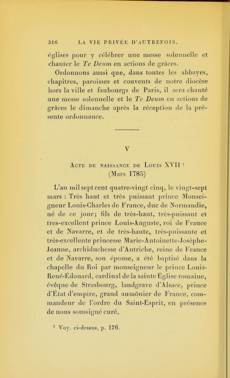églises pour y célébrer une messe solennelle et chanter le Te Denm en actions de grâces. Ordonnons aussi que, dans toutes les abbayes, chapitres, paroisses et couvents de notre diocèse hors la ville et faubourgs de Paris, il scia chanté une messe solennelle et le Te Dewn en actions de grâces le dimanche après la réception de la pré- sente ordonnance. V Acte de naissance de Louis XYll 1 (Mars 1785) L'an mil sept cent quatre-vingt cinq, le vingt-sept mars : Très haut et très puissant prince Monsei- gneur Louis-Charles de France, duc de Normandie, né de ce jour; fils de très-haut, très-puissant et tres-excellent prince Louis-Auguste, roi de France et de Navarre, et de très-haute, très-puissante et très-excellente princesse Marie-Antoinette-Josèphe- Jeanne, archiduchesse d'Autriche, reine de France et de Navarre, son épouse, a été baptisé dans la chapelle du Roi par monseigneur le prince Louis- René-Édouard, cardinal de la sainte Eglise romaine, évêque de Strasbourg, landgrave d'Alsace, prince d'État d'empire, grand aumônier de France, com- mandeur de l'ordre du Saint-Esprit, en présence de nous soussigné curé.