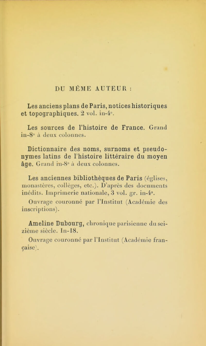 DU MÊME AUTEUR Les anciens plans de Paris, notices historiques et topographiques. 2 vol. in-4°. Les sources de l'histoire de France. Grand in-8 à deux colonnes. Dictionnaire des noms, surnoms et pseudo- nymes latins de l'histoire littéraire du moyen âge. Grand in-8 à deux colonnes. Les anciennes bibliothèques de Paris (églises, monastères, collèges, etc.). D'après des documents inédits. Imprimerie nationale, 3 vol. yr. in-4°. Ouvrage couronné par l'Institut (Académie des inscriptions). Ameline Dubourg, chronique parisienne du sei- zième siècle. In-18. Ouvrage couronné par l'Institut (Académie fran- çaise .
