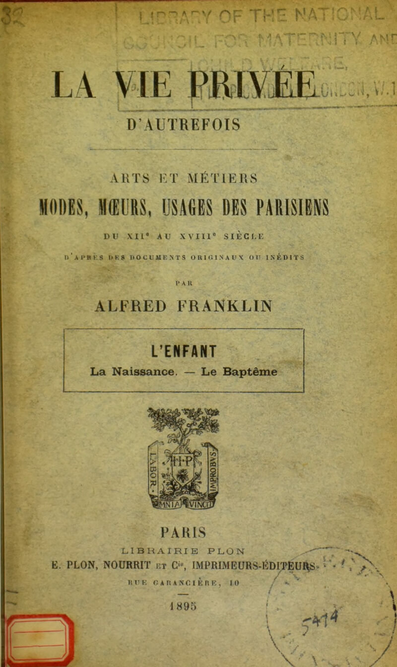 LA V I E P R I V EE D'AUTREFOIS Â.RTS ET MÉTIERS MODES, MŒURS, USAGES DES PARISIENS DU XII' AU XVIIIe SIÈCLE I) ' A l> H k S O K 8 DOCUMENTS ORIGINAUX OU INÉDITS l'AR ALFRED FRANKLIN L'ENFANT La Naissance. — Le Baptême PARIS LIBRAIRIE PLÛN ^—y E. PLON, NOURRIT f.t O, IMPRIMEURS-ÉDITEURS • • Il V K O A « A N O I È n K , 10 / «• * 1 H 9 5