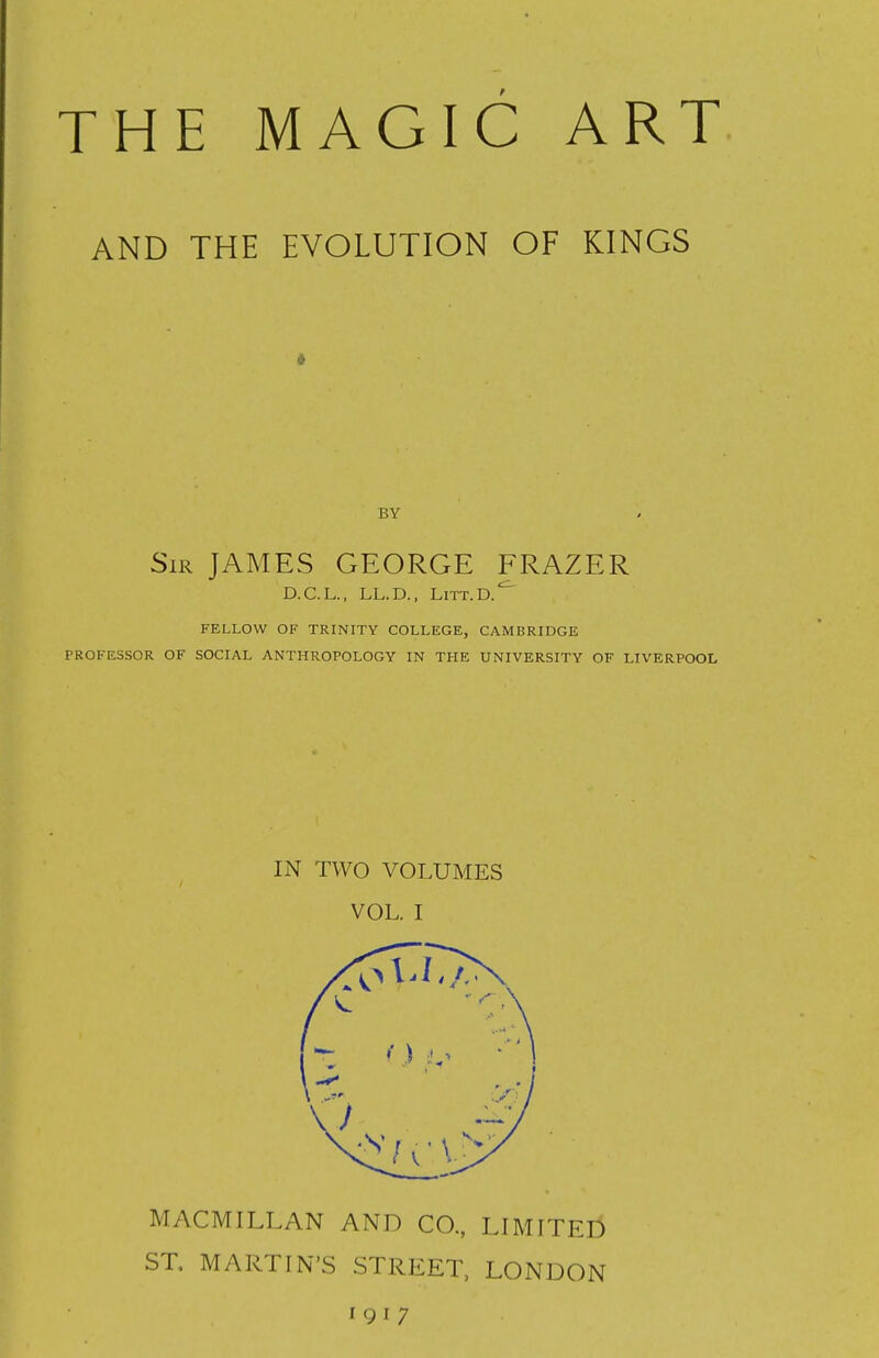 THE MAGIC ART AND THE EVOLUTION OF KINGS Sir JAMES GEORGE FRAZER D.C.L., LL.D., Litt. D. FELLOW OF TRINITY COLLEGE, CAMBRIDGE PROFESSOR OF SOCIAL ANTHROPOLOGY IN THE UNIVERSITY OF LIVERPOOL IN TWO VOLUMES VOL. I MACMILLAN AND CO., LIMITED ST, MARTIN'S STREET, LONDON 1917