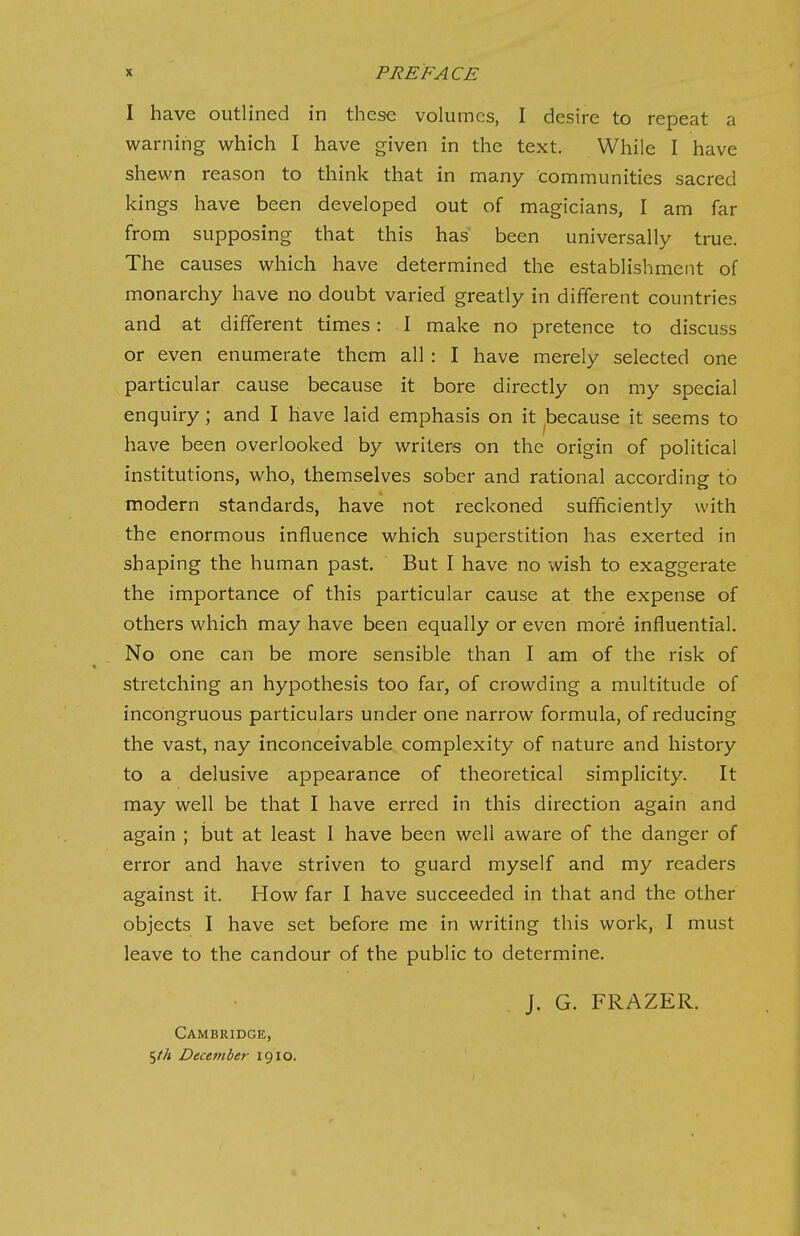 I have outlined in these volumes, I desire to repeat a warning which I have given in the text. While I have shewn reason to think that in many communities sacred kings have been developed out of magicians, I am far from supposing that this has been universally true. The causes which have determined the establishment of monarchy have no doubt varied greatly in different countries and at different times: I make no pretence to discuss or even enumerate them all : I have merely selected one particular cause because it bore directly on my special enquiry; and I have laid emphasis on it because it seems to have been overlooked by writers on the origin of political institutions, who, themselves sober and rational according to modern standards, have not reckoned sufficiently with the enormous influence which superstition has exerted in shaping the human past. But I have no wish to exaggerate the importance of this particular cause at the expense of others which may have been equally or even more influential. No one can be more sensible than I am of the risk of stretching an hypothesis too far, of crowding a multitude of incongruous particulars under one narrow formula, of reducing the vast, nay inconceivable complexity of nature and history to a delusive appearance of theoretical simplicity. It may well be that I have erred in this direction again and again ; but at least I have been well aware of the danger of error and have striven to guard myself and my readers against it. How far I have succeeded in that and the other objects I have set before me in writing this work, I must leave to the candour of the public to determine. J. G. FRAZER. Cambridge, 5//< December 1910.