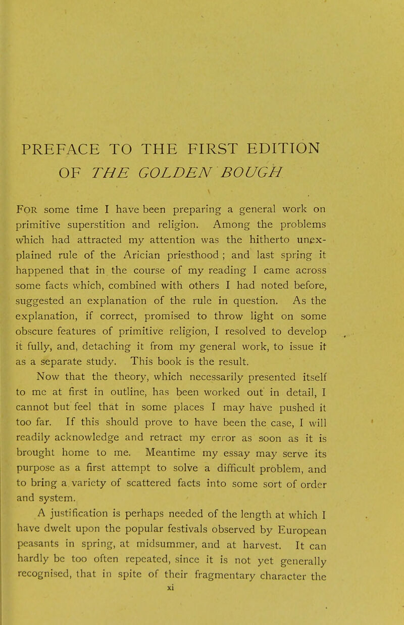 OF THE GOLDEN BOUGH FOR some time I have been preparing a general work on primitive superstition and religion. Among the problems which had attracted my attention was the hitherto unex- plained rule of the Arician priesthood ; and last spring it happened that in the course of my reading I came across some facts which, combined with others I had noted before, suggested an explanation of the rule in question. As the explanation, if correct, promised to throw light on some obscure features of primitive religion, I resolved to develop it fully, and, detaching it from my general work, to issue it as a separate study. This book is the result. Now that the theory, which necessarily presented itself to mc at first in outline, has been worked out in detail, I cannot but feel that in some places I may have pushed it too far. If this should prove to have been the case, I will readily acknowledge and retract my error as soon as it is brought home to me. Meantime my essay may serve its purpose as a first attempt to solve a difficult problem, and to bring a variety of scattered facts into some sort of order and system. A justification is perhaps needed of the length at which I have dwelt upon the popular festivals observed by European peasants in spring, at midsummer, and at harvest. It can hardly be too often repeated, since it is not yet generally recognised, that in spite of their fragmentary character the