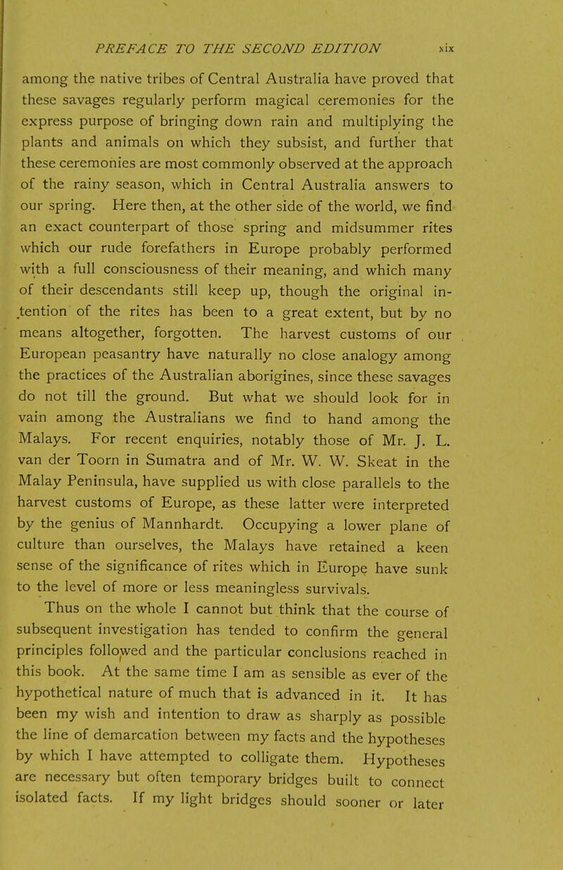 among the native tribes of Central Australia have proved that these savages regularly perform magical ceremonies for the express purpose of bringing down rain and multiplying the plants and animals on which they subsist, and further that these ceremonies are most commonly observed at the approach of the rainy season, which in Central Australia answers to our spring. Here then, at the other side of the world, we find an exact counterpart of those spring and midsummer rites which our rude forefathers in Europe probably performed with a full consciousness of their meaning, and which many of their descendants still keep up, though the original in- tention of the rites has been to a great extent, but by no means altogether, forgotten. The harvest customs of our European peasantry have naturally no close analogy among the practices of the Australian aborigines, since these savages do not till the ground. But what we should look for in vain among the Australians we find to hand among the Malays. For recent enquiries, notably those of Mr. J. L. van der Toorn in Sumatra and of Mr. W. W. Skeat in the Malay Peninsula, have supplied us with close parallels to the harvest customs of Europe, as these latter were interpreted by the genius of Mannhardt. Occupying a lower plane of culture than ourselves, the Malays have retained a keen sense of the significance of rites which in Europe have sunk to the level of more or less meaningless survivals. Thus on the whole I cannot but think that the course of subsequent investigation has tended to confirm the general principles followed and the particular conclusions reached in this book. At the same time I am as sensible as ever of the hypothetical nature of much that is advanced in it. It has been my wish and intention to draw as sharply as possible the line of demarcation between my facts and the hypotheses by which I have attempted to colligate them. Hypotheses are necessary but often temporary bridges built to connect isolated facts. If my light bridges should sooner or later