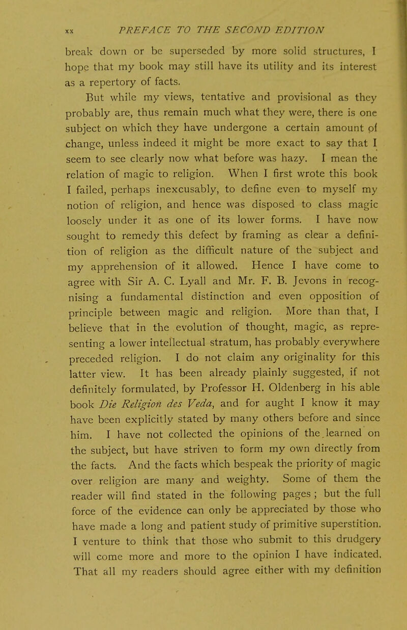 break down or be superseded by more solid structures, I hope that my book may still have its utility and its interest as a repertory of facts. But while my views, tentative and provisional as they probably are, thus remain much what they were, there is one subject on which they have undergone a certain amount oi change, unless indeed it might be more exact to say that I seem to see clearly now what before was hazy. I mean the relation of magic to religion. When I first wrote this book I failed, perhaps inexcusably, to define even to myself my notion of religion, and hence was disposed to class magic loosely under it as one of its lower forms. I have now sought to remedy this defect by framing as clear a defini- tion of religion as the difficult nature of the subject and my apprehension of it allowed. Hence I have come to agree with Sir A. C. Lyall and Mr. F. B. Jevons in recog- nising a fundamental distinction and even opposition of principle between magic and religion. More than that, I believe that in the evolution of thought, magic, as repre- senting a lower intellectual stratum, has probably everywhere preceded religion. I do not claim any originality for this latter view. It has been already plainly suggested, if not definitely formulated, by Professor H. Oldenberg in his able book Die Religion des Veda, and for aught I know it may have been explicitly stated by many others before and since him. I have not collected the opinions of the.learned on the subject, but have striven to form my own directly from the facts. And the facts which bespeak the priority of magic over religion are many and weighty. Some of them the reader will find stated in the following pages ; but the full force of the evidence can only be appreciated by those who have made a long and patient study of primitive superstition. I venture to think that those who submit to this drudgery will come more and more to the opinion I have indicated. That all my readers should agree either with my definition