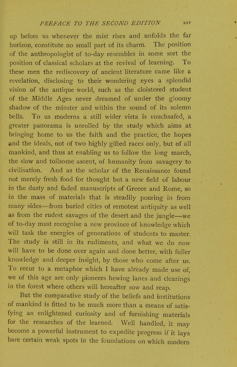 up before us whenever the mist rises and unfolds the far horizon, constitute no small part of its charm. The position of the anthropologist of to-day resembles in some sort the position of classical scholars at the revival of learning. To these men the rediscovery of ancient literature came like a revelation, disclosing to their wondering eyes a splendid vision of the antique world, such as the cloistered student of the Middle Ages never dreamed of under the gloomy shadow of the minster and within the sound of its solemn bells. To us moderns a still wider vista is vouchsafed, a greater panorama is unrolled by the study which aims at bringing home to us the faith and the practice, the hopes and the ideals, not of two highly gifted races only, but of all mankind, and thus at enabling us to follow the long march, the slow and toilsome ascent, of humanity from savagery to civilisation. And as the scholar of the Renaissance found not merely fresh food for thought but a new field of labour in the dusty and faded manuscripts of Greece and Rome, so in the mass of materials that is steadily pouring in from many sides—from buried cities of remotest antiquity as well as from the rudest savages of the desert and the jungle—we of to-day must recognise a new province of knowledge which will task the energies of generations of students to master. The study is still in its rudiments, and what we do now will have to be done over again and done better, with fuller knowledge and deeper insight, by those who come after us. To recur to a metaphor which I have already made use of, we of this age are only pioneers hewing lanes and clearings in the forest where others will hereafter sow and reap. But the comparative study of the beliefs and institutions of mankind is fitted to be much more than a means of satis- fying an enlightened curiosity and of furnishing materials for the researches of the learned. Well handled, it may become a powerful instrument to expedite progress if it lays bare certain weak spots in the foundations on which modern