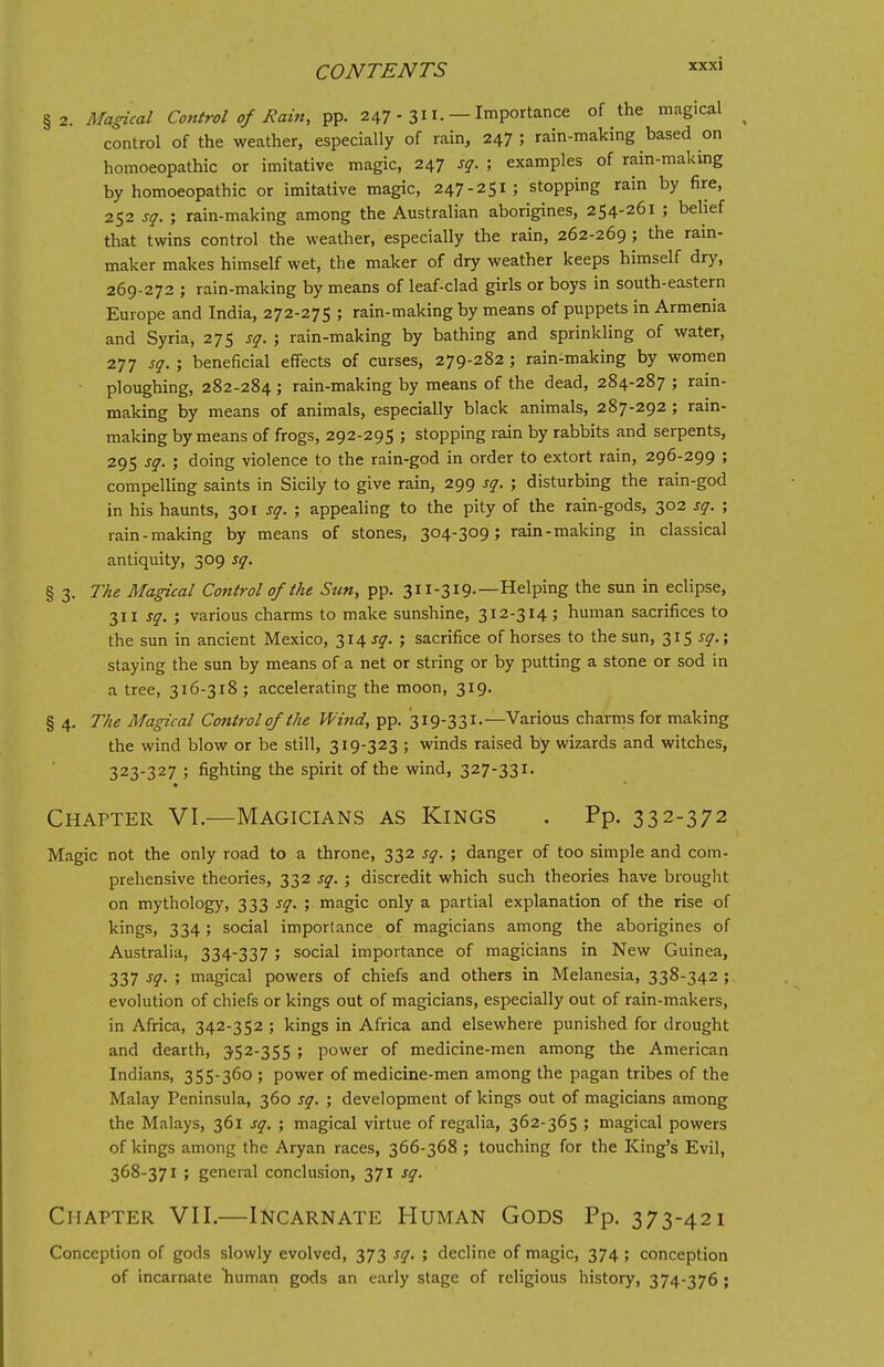 §2. Magical Control of Rain, pp. 247 - 311. — Importance of the magical control of the weather, especially of rain, 247; rain-making based on homoeopathic or imitative magic, 247 sq. ; examples of rain-making by homoeopathic or imitative magic, 247-251; stopping rain by fire, 252 sq. ; rain-making among the Australian aborigines, 254-261 ; belief that twins control the weather, especially the rain, 262-269 ; the rain- maker makes himself wet, the maker of dry weather keeps himself dry, 269-272 ; rain-making by means of leaf-clad girls or boys in south-eastern Europe and India, 272-275 ; rain-making by means of puppets in Armenia and Syria, 275 sq. ; rain-making by bathing and sprinkling of water, 277 sq. ; beneficial effects of curses, 279-282 ; rain-making by women ploughing, 282-284; rain-making by means of the dead, 284-287 ; rain- making by means of animals, especially black animals, 287-292 ; rain- making by means of frogs, 292-295 ; stopping rain by rabbits and serpents, 295 sq. ; doing violence to the rain-god in order to extort rain, 296-299 ; compelling saints in Sicily to give rain, 299 sq. ; disturbing the rain-god in his haunts, 301 sq. ; appealing to the pity of the rain-gods, 302 sq. ; rain-making by means of stones, 304-309; rain-making in classical antiquity, 309 sq. § 3. The Magical Control of the Sun, pp. 311-319.—Helping the sun in eclipse, 311 sq. ; various charms to make sunshine, 312-314; human sacrifices to the sun in ancient Mexico, 314 J?. ; sacrifice of horses to the sun, 315 J?.; staying the sun by means of a net or string or by putting a stone or sod in a tree, 316-318 ; accelerating the moon, 319. § 4. The Magical Control of the Wind, pp. 319-331.—Various charms for making the wind blow or be still, 319-323 ; winds raised by wizards and witches, 323-327 ; fighting the spirit of the wind, 327-331. Chapter VI.—Magicians as Kings . Pp. 332-372 Magic not the only road to a throne, 332 sq. ; danger of too simple and com- prehensive theories, 332 sq. ; discredit which such theories have brought on mythology, 333 sq. ; magic only a partial explanation of the rise of kings, 334; social importance of magicians among the aborigines of Australia, 334-337 ; social importance of magicians in New Guinea, 337 sq. ; magical powers of chiefs and others in Melanesia, 338-342 ; evolution of chiefs or kings out of magicians, especially out of rain-makers, in Africa, 342-352 ; kings in Africa and elsewhere punished for drought and dearth, 352-355 ; power of medicine-men among the American Indians, 355-360 ; power of medicine-men among the pagan tribes of the Malay Peninsula, 360 sq. ; development of kings out of magicians among the Malays, 361 sq. ; magical virtue of regalia, 362-365 ; magical powers of kings among the Aryan races, 366-368 ; touching for the King's Evil, 368-371 ; general conclusion, 371 sq. Chapter VII.—Incarnate Human Gods Pp. 373-421 Conception of gods slowly evolved, 373 sq. ; decline of magic, 374; conception of incarnate human gods an early stage of religious history, 374-376 ;