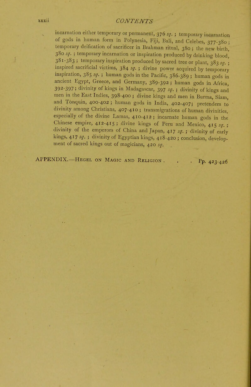 incarnation either temporary or permanent, 376 sq. ; temporary incarnation of gods in human form in Polynesia, Fiji, Bali, and Celebes, 377-380 ; temporary deification of sacrificer in Brahman ritual, 380 ; the new birth,' 380 sq. ; temporary incarnation or inspiration produced by drinking bloodj 381-383 ; temporary inspiration produced by sacred tree or plant, 383 sq. ; inspired sacrificial victims, 384 sq. ; divine power acquired by temporary inspiration, 385 sq. ; human gods in the Pacific, 386-389 ; human gods in ancient Egypt, Greece, and Germany, 389-392 ; human gods in Africa, 392-397; divinity of kings in Madagascar, 397 sq. ; divinity of kings and men in the East Indies, 398-400; divine kings and men in Burma, Siam, and Tonquin, 400-402 ; human gods in India, 402-407; pretenders to divinity among Christians, 407-410; transmigrations of human divinities, especially of the divine Lamas, 410-412; incarnate human gods in the Chinese empire, 412-415 ; divine kings of Peru and Mexico, 415 sq. ; divinity of the emperors of China and Japan, 417 sq. ; divinity of early kings, 417 sq. ; divinity of Egyptian kings, 418-420 ; conclusion, develop- ment of sacred kings out of magicians, 420 sq. APPENDIX.—Hegel on Magic and Religion . . .Pp. 423-426