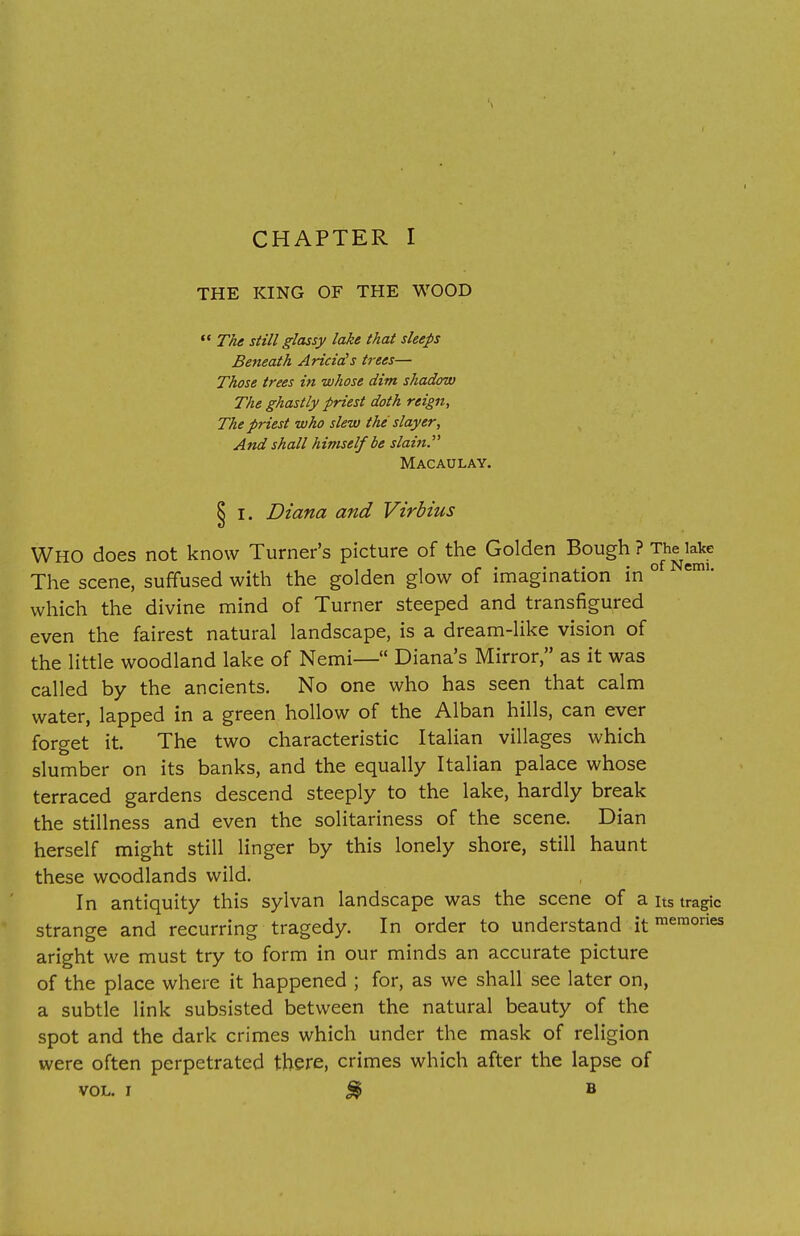 THE KING OF THE WOOD  The still glassy lake that sleeps Beneath Aricids trees— Those trees in whose dim shadow The ghastly priest doth reign, The priest who slew the slayer, And shall himself be slain. Macaulay. I. Diana and Virbius WHO does not know Turner's picture of the Golden Bough ? The lake The scene, suffused with the golden glow of imagination in 0 which the divine mind of Turner steeped and transfigured even the fairest natural landscape, is a dream-like vision of the little woodland lake of Nemi— Diana's Mirror, as it was called by the ancients. No one who has seen that calm water, lapped in a green hollow of the Alban hills, can ever forget it. The two characteristic Italian villages which slumber on its banks, and the equally Italian palace whose terraced gardens descend steeply to the lake, hardly break the stillness and even the solitariness of the scene. Dian herself might still linger by this lonely shore, still haunt these woodlands wild. In antiquity this sylvan landscape was the scene of a its tragic strange and recurring tragedy. In order to understand itmemories aright we must try to form in our minds an accurate picture of the place where it happened ; for, as we shall see later on, a subtle link subsisted between the natural beauty of the spot and the dark crimes which under the mask of religion were often perpetrated there, crimes which after the lapse of vol. i % b