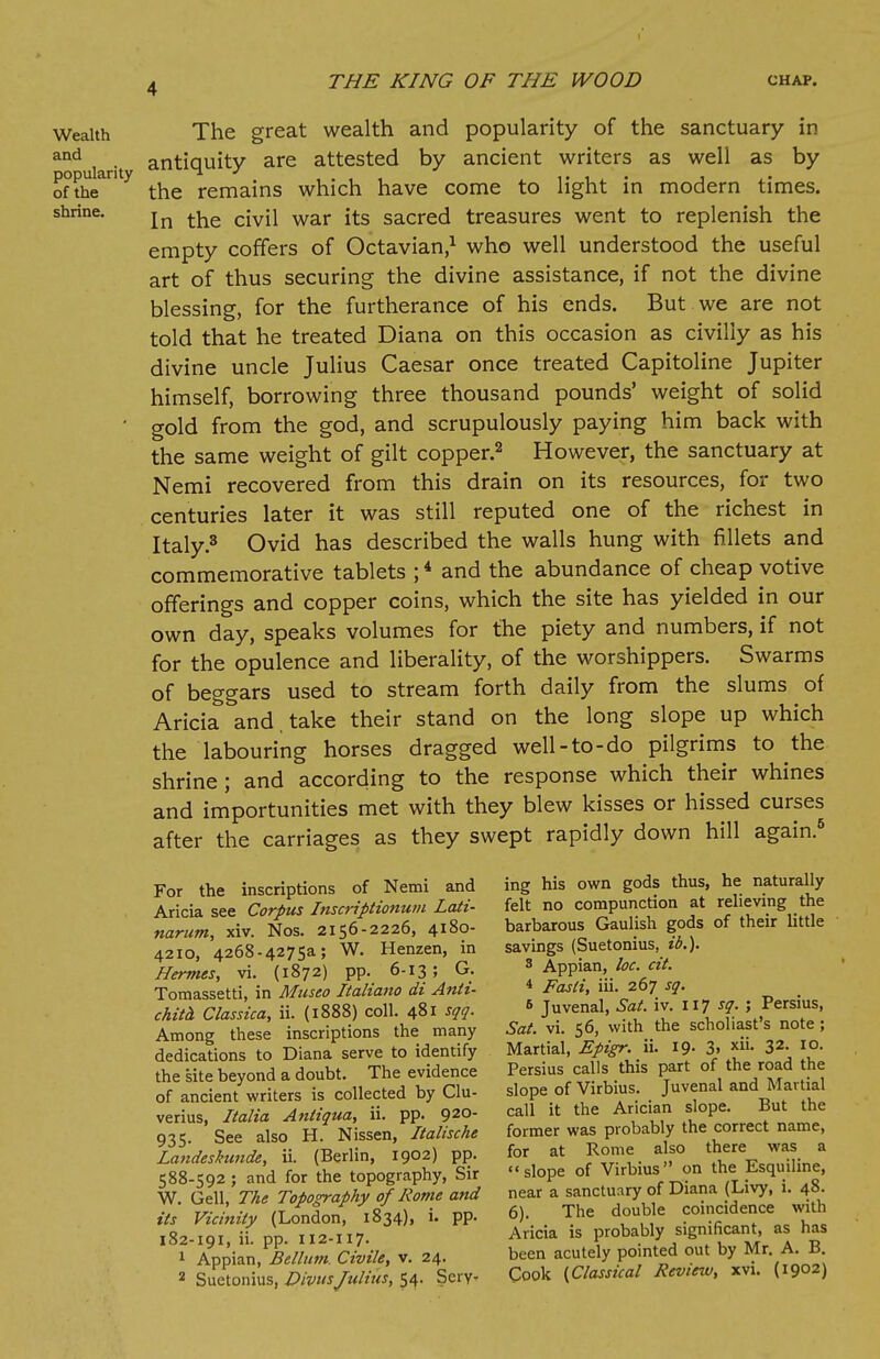 The great wealth and popularity of the sanctuary in antiquity are attested by ancient writers as well as by the remains which have come to light in modern times. In the civil war its sacred treasures went to replenish the empty coffers of Octavian,1 who well understood the useful art of thus securing the divine assistance, if not the divine blessing, for the furtherance of his ends. But we are not told that he treated Diana on this occasion as civilly as his divine uncle Julius Caesar once treated Capitoline Jupiter himself, borrowing three thousand pounds' weight of solid gold from the god, and scrupulously paying him back with the same weight of gilt copper.2 However, the sanctuary at Nemi recovered from this drain on its resources, for two centuries later it was still reputed one of the richest in Italy.3 Ovid has described the walls hung with fillets and commemorative tablets ;4 and the abundance of cheap votive offerings and copper coins, which the site has yielded in our own day, speaks volumes for the piety and numbers, if not for the opulence and liberality, of the worshippers. Swarms of beggars used to stream forth daily from the slums of Aricia and take their stand on the long slope up which the labouring horses dragged well-to-do pilgrims to the shrine; and according to the response which their whines and importunities met with they blew kisses or hissed curses after the carriages as they swept rapidly down hill again.6 For the inscriptions of Nemi and Aricia see Corpus Inscriptionum Lati- narum, xiv. Nos. 2156-2226, 4180- 4210, 4268.4275a; W. Henzen, in Hermes, vi. (1872) pp. 6-13 ; G. Tomassetti, in Mitseo Italiano di Anti- chita Classica, ii. (1888) coll. 481 sqq. Among these inscriptions the many dedications to Diana serve to identify the site beyond a doubt. The evidence of ancient writers is collected by Clu- verius, Italia Anliqua, ii. pp. 92°- 935. See also H. Nissen, Italische Landeskunde, ii. (Berlin, 1902) pp. 588-592 ; and for the topography, Sir W. Gell, The Topography of Rome and its Vicinity (London, 1834), i. pp. 182-191, ii. pp. 112-117. 1 Appian, Bellum. Civile, v. 24. 2 Suetonius, DivusJulius, 54. Serv- ing his own gods thus, he naturally felt no compunction at relieving the barbarous Gaulish gods of their little savings (Suetonius, id.). 3 Appian, loc. cit. 4 Fasti, iii. 267 sq. 6 Juvenal, Sat. iv. 117 sq. ; Persius, Sat. vi. 56, with the scholiast's note ; Martial, Epigr. ii. 19- 3» xii- 32- IO- Persius calls this part of the road the slope of Virbius. Juvenal and Martial call it the Arician slope. But the former was probably the correct name, for at Rome also there was a slope of Virbius on the Esquiline, near a sanctuary of Diana (Livy, i. 48. 6). The double coincidence with Aricia is probably significant, as has been acutely pointed out by Mr. A. B. Cook {Classical Review, xvi. (1902)