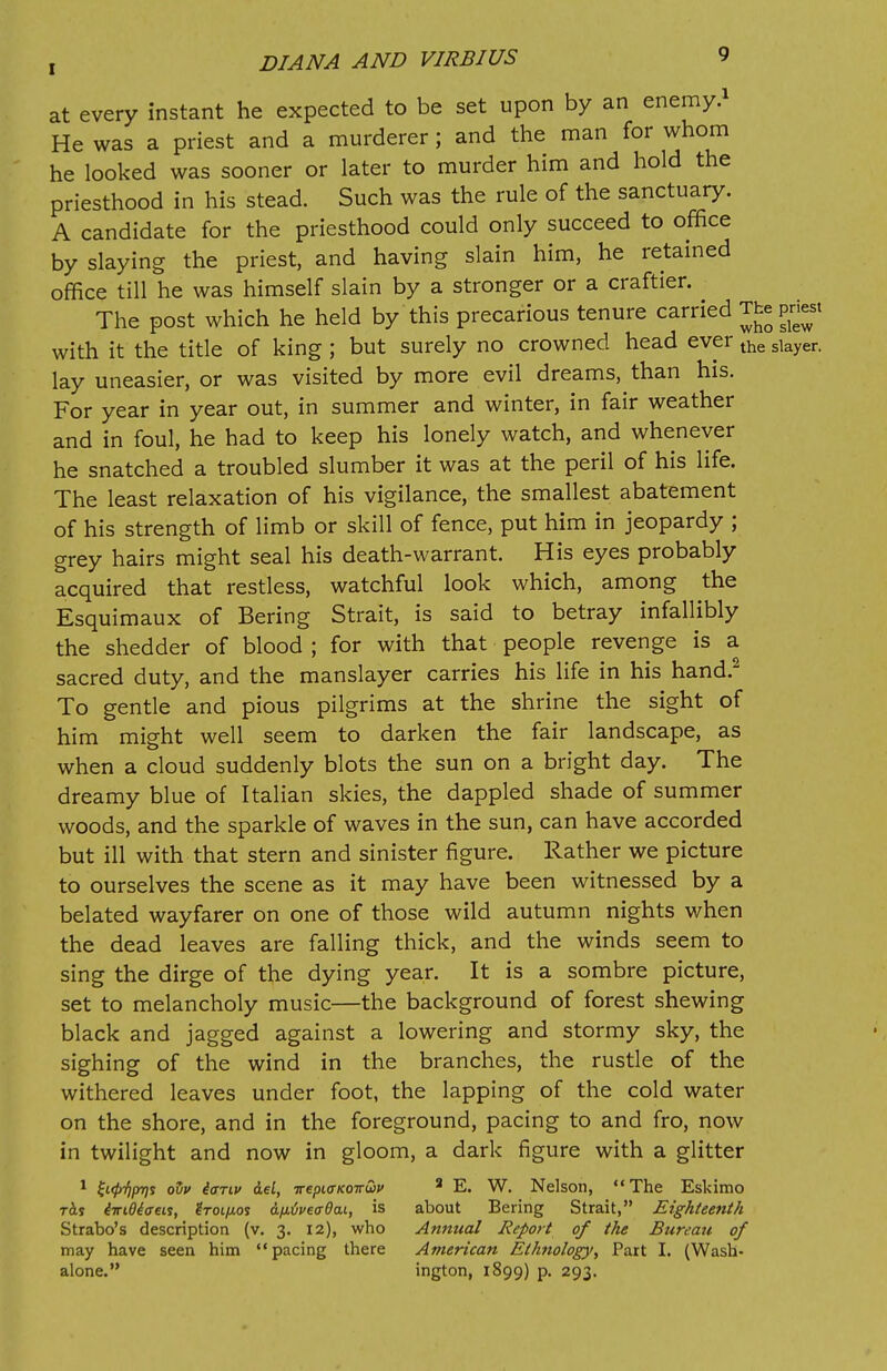 at every instant he expected to be set upon by an enemy.1 He was a priest and a murderer; and the man for whom he looked was sooner or later to murder him and hold the priesthood in his stead. Such was the rule of the sanctuary. A candidate for the priesthood could only succeed to office by slaying the priest, and having slain him, he retained office till he was himself slain by a stronger or a craftier. The post which he held by this precarious tenure carried The priest with it the title of king ; but surely no crowned head ever the slayer. lay uneasier, or was visited by more evil dreams, than his. For year in year out, in summer and winter, in fair weather and in foul, he had to keep his lonely watch, and whenever he snatched a troubled slumber it was at the peril of his life. The least relaxation of his vigilance, the smallest abatement of his strength of limb or skill of fence, put him in jeopardy ; grey hairs might seal his death-warrant. His eyes probably acquired that restless, watchful look which, among the Esquimaux of Bering Strait, is said to betray infallibly the shedder of blood ; for with that people revenge is a sacred duty, and the manslayer carries his life in his hand.2 To gentle and pious pilgrims at the shrine the sight of him might well seem to darken the fair landscape, as when a cloud suddenly blots the sun on a bright day. The dreamy blue of Italian skies, the dappled shade of summer woods, and the sparkle of waves in the sun, can have accorded but ill with that stern and sinister figure. Rather we picture to ourselves the scene as it may have been witnessed by a belated wayfarer on one of those wild autumn nights when the dead leaves are falling thick, and the winds seem to sing the dirge of the dying year. It is a sombre picture, set to melancholy music—the background of forest shewing black and jagged against a lowering and stormy sky, the sighing of the wind in the branches, the rustle of the withered leaves under foot, the lapping of the cold water on the shore, and in the foreground, pacing to and fro, now in twilight and now in gloom, a dark figure with a glitter 1 £t<£V>?s ofo ianv del, irepia-Kotruiv 2 E. W. Nelson, The Eskimo tAs 4wt04<xen, 2toi/j.os a/MijpetrOcu, is about Bering Strait, Eighteenth Strabo's description (v. 3. 12), who Annual Report of the Bureau of may have seen him pacing there American Ethnology, Part I. (Wash- alone. ington, 1899) p. 293.