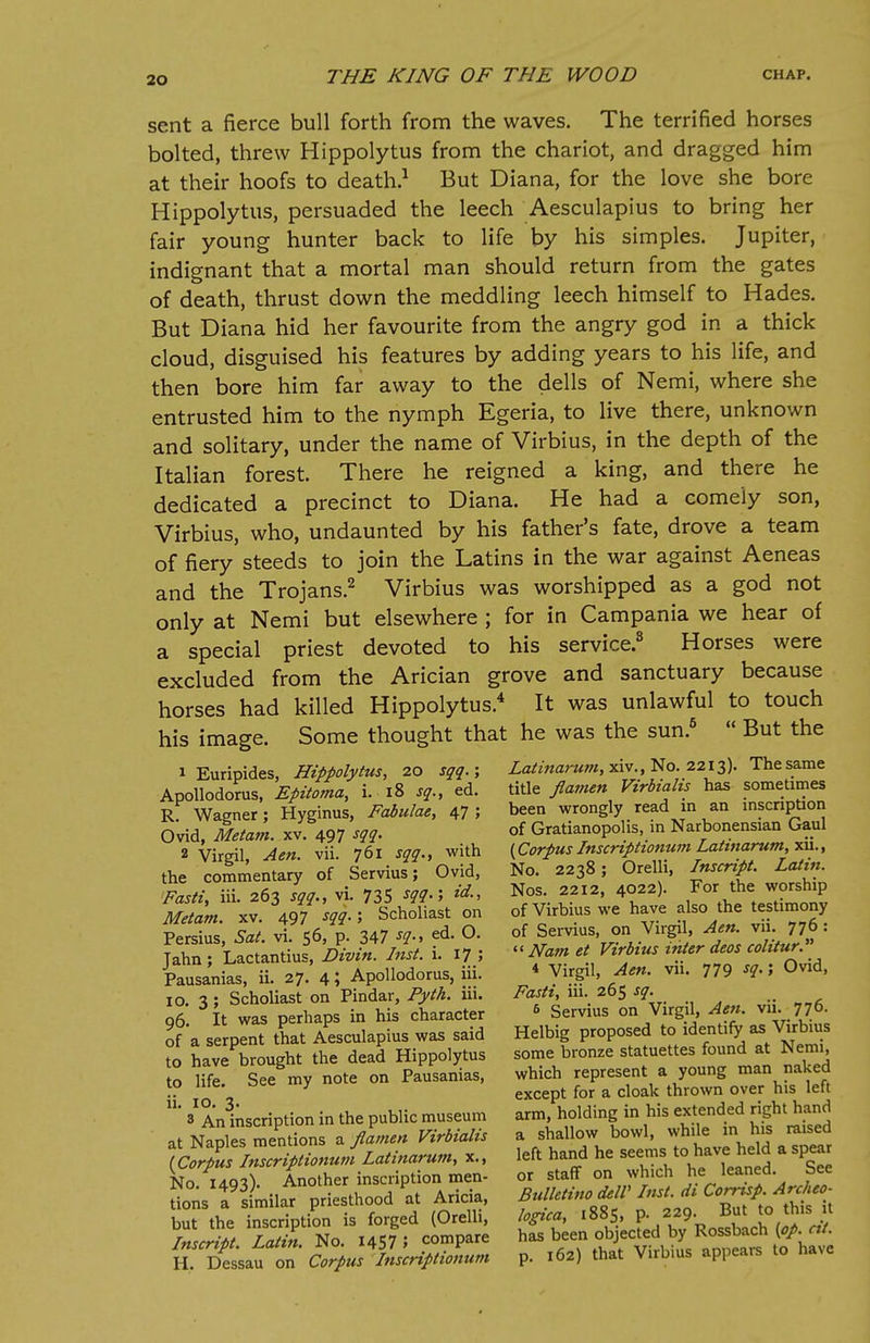 sent a fierce bull forth from the waves. The terrified horses bolted, threw Hippolytus from the chariot, and dragged him at their hoofs to death.1 But Diana, for the love she bore Hippolytus, persuaded the leech Aesculapius to bring her fair young hunter back to life by his simples. Jupiter, indignant that a mortal man should return from the gates of death, thrust down the meddling leech himself to Hades. But Diana hid her favourite from the angry god in a thick cloud, disguised his features by adding years to his life, and then bore him far away to the dells of Nemi, where she entrusted him to the nymph Egeria, to live there, unknown and solitary, under the name of Virbius, in the depth of the Italian forest. There he reigned a king, and there he dedicated a precinct to Diana. He had a comely son, Virbius, who, undaunted by his father's fate, drove a team of fiery steeds to join the Latins in the war against Aeneas and the Trojans.2 Virbius was worshipped as a god not only at Nemi but elsewhere ; for in Campania we hear of a special priest devoted to his service.8 Horses were excluded from the Arician grove and sanctuary because horses had killed Hippolytus.4 It was unlawful to touch his image. Some thought that he was the sun.5  But the 1 Euripides, Hippolytus, 20 sqq.; Latinarum,xiv., No. 2213). The same Apollodorus, Epitoma, i. 18 sq., ed. tide flamen Virbialis has sometimes R: Wagner; Hyginus, Fabulae, 47 5 been wrongly read in an inscription Ovid, Metam. xv. 497 sqq. of Gratianopohs, m Narbonensian Gaul 2 Vireil Aen. vii. 761 sqq., with (Corpus Inscnptionum Lattnarumt.xn., the commentary of Servius; Ovid, No. 2238; Orelli, Inscript. Latin. Fasti hi 261 sag., vi. 735 sqq.; id., Nos. 2212, 4022). For the worship Metam x. 497 sqq.; Scholiast on of Virbius we have also the testimony f Z, S. vT56, P 347 sq., ed. O. of Servius on Virgil Aen vu 776 • Tahn ; Lactantius, Divin. Inst. i. 17 ;  Nam et Virbius inter deos cohtur. Pausanias, ii. 27. 4 J Apollodorus, iii. * Virgil, Aen. vu. 779 *I Ovid, 10. % ; Scholiast on Pindar, Pyth. iii. Fasti, 111. 265 sq. . 06 It was perhaps in his character « Servius on Virgil, Aen. vii 776. of a serpent that Aesculapius was said Helbig proposed to identify as Virbius to havePbrought the dead Hippolytus some bronze statuettes found at Nemi to life. See my note on Pausanias, which represent a young man naked 10 nie. occ j except for a cloak thrown over his left s1 An inscription in the public museum arm, holding in his extended right hand at Naples mentions a flamen Virbialis a shallow bowl, while m his raised Xco^ll^tionunUatinarurn, x., left hand he seems, to^have: hM a spear No Another inscription men- or staff on wh.ch he leaned bee dons t similar priesthood at Aricia, Bulletino MV Inst, di Cornsp. Ar^eo- but the inscription is forged (Orelli, logica 1885, P- 9- Bat to th. U Inscriit Latin No. 1457; compare has been objected by Rossbach (op. nt. H rfeiat on Zpuslnxriptiolum p. 162) that Virbius appears to have
