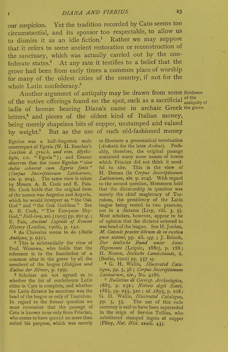 our suspicion. Yet the tradition recorded by Cato seems too circumstantial, and its sponsor too respectable, to allow us to dismiss it as an idle fiction.1 Rather we may suppose that it refers to some ancient restoration or reconstruction of the sanctuary, which was actually carried out by the con- federate states.2 At any rate it testifies to a belief that the grove had been from early times a common place of worship for many of the oldest cities of the country, if not for the whole Latin confederacy.3 Another argument of antiquity may be drawn from some Evidence of the votive offerings found on the spot, such as a sacrificial °ntiquityo( ladle of bronze bearing Diana's name in archaic Greek the grove. letters,4 and pieces of the oldest kind of Italian money, being merely shapeless bits of copper, unstamped and valued by weight.5 But as the use of such old-fashioned money Egerius was a half-forgotten male counterpart of Egeria (W. H. Roscher's Lexikon d. griech. und rom. Mytho- logie, s.v. Egeria); and Dessau observes that the name Egerius sine dubio cohaeret cum Egerio fonte (Corpus Inscriptionum Latinarum, xiv. p. 204). The same view is taken by Messrs. A. B. Cook and E. Pais. Mr. Cook holds that the original form of the names was Aegerius and Aegeria, which he would interpret as the Oak God and the Oak Goddess. Sec A. B. Cook, The European Sky- God, Folk-lore, xvi. (1905) pp. 291^.; E. Pais, Ancient Legends of Roman History (London, 1906), p. 142. 1 As Cluverius seems to do {Italia Antiqua, p. 931). 2 This is substantially the view of Prof. Wissowa, who holds that the reference is to the foundation of a common altar in the grove by all the members of the league (Religion und Kultus der Romer, p. 199). 3 Scholars are not agreed as to whether the list of confederate Latin cities in Cato is complete, and whether the Latin dictator he mentions was the head of the league or only of Tusculum. In regard to the former question we must remember that the passage of Cato is known to us only from Priscian, who seems to have quoted no more than suited his purpose, which was merely to illustrate a grammatical termination (Ardeatis for the later Ardeas). Prob- ably, therefore, the original passage contained many more names of towns which Priscian did not think it need- ful to cite. This is the view of H. Dessau (in Corpus Inscriptionum Latinarum, xiv. p. 204). With regard to the second question, Mommsen held that the dictatorship in question was merely the chief magistracy of Tus- culum, the presidency of the Latin league being vested' in two praetors, not in a dictator (Livy, viii. 3. 9). Most scholars, however, appear to be of opinion that the dictator referred to was head of the league. See H. Jordan, M. Catonis praeter librum de re rustica quae extant, pp. xli. sqq. ; J. Beloch, Der italische Bund unter Roms Hegemonie (Leipsic, 1880), p. 188; H. Nissen, Italische Landeskunde, ii. (Berlin, 1902) pp. 557 sq. 4 G. H. Wallis, Illustrated Cata- logue, pp. 5, 36 ; Corpus Inscriptionum Latinaruvi, xiv., No. 4186. 5 Bulletino di Corrisp. Arc/ieologica, 1885, p. 232; Notizie degli Scavi, 1885, pp. 255, 320 ; id. .1895, P- 108; G. H. Wallis, Illustrated Catalogue, PP- 5. 55- The use of this rude currency is said to have been superseded in the reign of Servius Tullius, who substituted stamped ingots of copper (Pliny, Nat. Hist, xxxiii. 43).