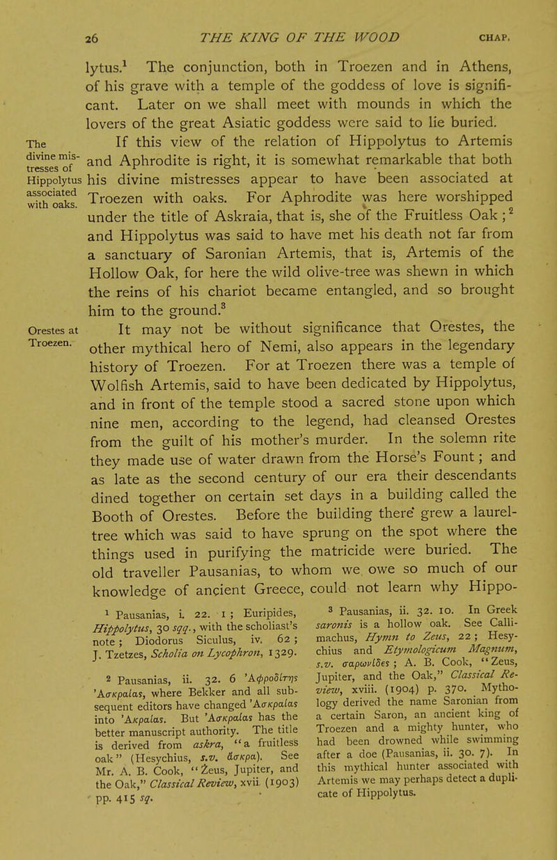 lytus.1 The conjunction, both in Troezen and in Athens, of his grave with a temple of the goddess of love is signifi- cant. Later on we shall meet with mounds in which the lovers of the great Asiatic goddess were said to lie buried. The If this view of the relation of Hippolytus to Artemis divine mis- an(j Aphrodite is right, it is somewhat remarkable that both Presses oi Hippolytus his divine mistresses appear to have been associated at wkhoSs Troezen with oaks. For Aphrodite was here worshipped under the title of Askraia, that is, she of the Fruitless Oak ;2 and Hippolytus was said to have met his death not far from a sanctuary of Saronian Artemis, that is, Artemis of the Hollow Oak, for here the wild olive-tree was shewn in which the reins of his chariot became entangled, and so brought him to the ground.3 Orestes at It may not be without significance that Orestes, the Troezen. other mythiCal hero of Nemi, also appears in the legendary history of Troezen. For at Troezen there was a temple of Wolfish Artemis, said to have been dedicated by Hippolytus, and in front of the temple stood a sacred stone upon which nine men, according to the legend, had cleansed Orestes from the guilt of his mother's murder. In the solemn rite they made use of water drawn from the Horse's Fount; and as late as the second century of our era their descendants dined together on certain set days in a building called the Booth of Orestes. Before the building there grew a laurel- tree which was said to have sprung on the spot where the things used in purifying the matricide were buried. The old traveller Pausanias, to whom we owe so much of our knowledge of ancient Greece, could not learn why Hippo- 1 Pausanias, I 22. I ; Euripides, 3 Pausanias, ii. 32. IO. In Greek Hippolytus, zosqq., with the scholiast's saronis is a hollow oak. See Cain- note; Diodorus Siculus, iv. 62; machus, Hymn to Zeus, 22; Hesy- T. Tzetzes, Scholia on Lycophron, 1329. chius and Etymologicum Magnum, s.v. <rapwvl8es; A. B. Cook, Zeus, 2 Pausanias, ii. 32. 6 'kcppoUr-qs Jupiter, and the Oak, Classical Re- 'AffKpalas, where Bekker and all sub- view, xviii. (1904) p. 37°- . Mytho- sequent editors have changed 'Aaicpalas logy derived the name Saronian from into 'Axpalas. But 'AffKpalas has the a certain Saron, an ancient king of better manuscript authority. The title Troezen and a mighty hunter, who is derived from askra, a fruitless had been drowned while swimming oak (Hesychius, s.v. &<rKpa). See after a doe (Pausanias, a. 30. 7). In Mr A B Cook, Zeus, Jupiter, and this mythical hunter associated with the Oak, Classical Review, xvii, (1903) Artemis we may perhaps detect a dupli- I5 • cate of Hippolytus.