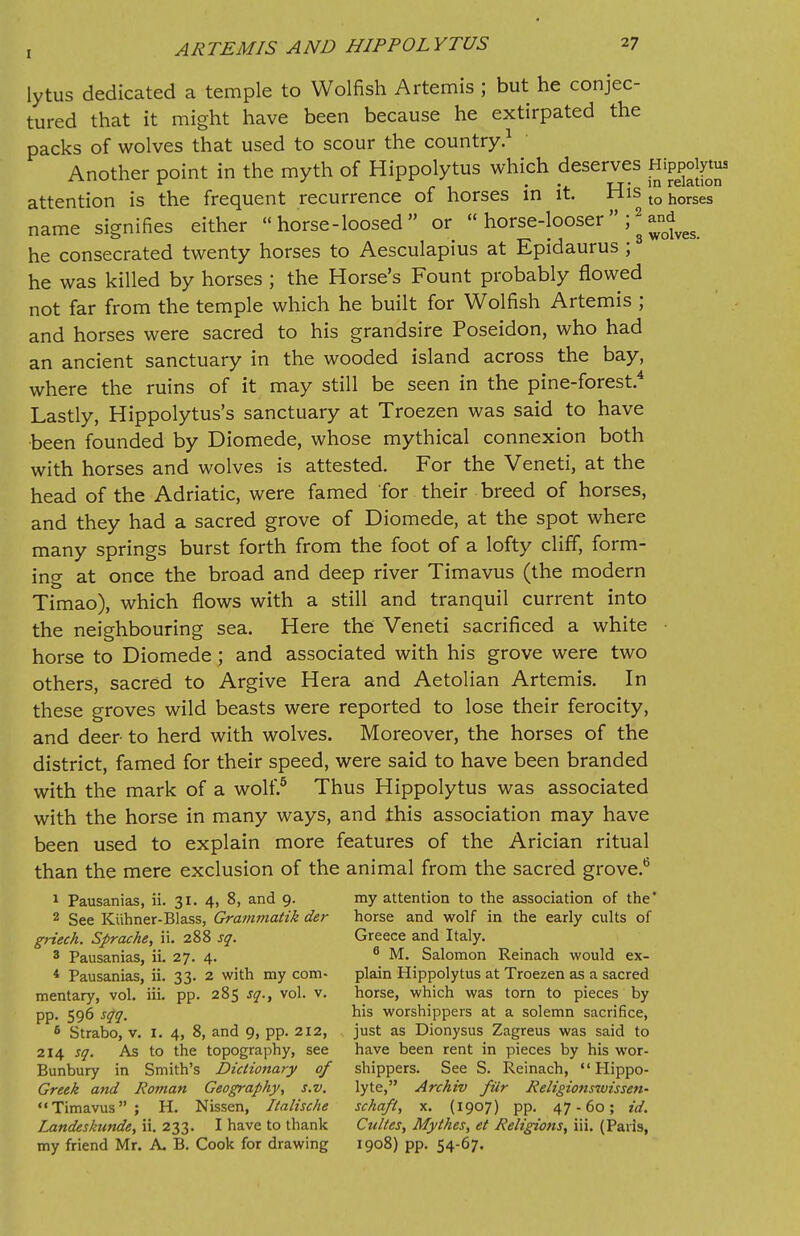 lytus dedicated a temple to Wolfish Artemis ; but he conjec- tured that it might have been because he extirpated the packs of wolves that used to scour the country.1 Another point in the myth of Hippolytus which deserves Hippogrtu attention is the frequent recurrence of horses in it. His to horses name signifies either  horse-loosed  or  horse-looser ;* and^ he consecrated twenty horses to Aesculapius at Epidaurus ; he was killed by horses ; the Horse's Fount probably flowed not far from the temple which he built for Wolfish Artemis ; and horses were sacred to his grandsire Poseidon, who had an ancient sanctuary in the wooded island across the bay, where the ruins of it may still be seen in the pine-forest.4 Lastly, Hippolytus's sanctuary at Troezen was said to have been founded by Diomede, whose mythical connexion both with horses and wolves is attested. For the Veneti, at the head of the Adriatic, were famed for their breed of horses, and they had a sacred grove of Diomede, at the spot where many springs burst forth from the foot of a lofty cliff, form- ing at once the broad and deep river Timavus (the modern Timao), which flows with a still and tranquil current into the neighbouring sea. Here the Veneti sacrificed a white horse to Diomede ; and associated with his grove were two others, sacred to Argive Hera and Aetolian Artemis. In these groves wild beasts were reported to lose their ferocity, and deer to herd with wolves. Moreover, the horses of the district, famed for their speed, were said to have been branded with the mark of a wolf.5 Thus Hippolytus was associated with the horse in many ways, and this association may have been used to explain more features of the Arician ritual than the mere exclusion of the animal from the sacred grove.6 1 Pausanias, ii. 31. 4, 8, and 9. my attention to the association of the' 2 See Kiihner-Blass, Grammatik der horse and wolf in the early cults of griech. Sprache, ii. 288 sq. Greece and Italy. 3 Pausanias, ii. 27. 4. 6 M. Salomon Reinach would ex- 4 Pausanias, ii. 33. 2 with my com- plain Hippolytus at Troezen as a sacred mentary, vol. iii. pp. 285 sq., vol. v. horse, which was torn to pieces by pp. 596 sqq. his worshippers at a solemn sacrifice, 6 Strabo, v. I. 4, 8, and 9, pp. 212, just as Dionysus Zagreus was said to 214 sq. As to the topography, see have been rent in pieces by his wor- Bunbury in Smith's Dictionary of shippers. See S. Reinach,  Hippo- Greek and Roman Geography, s.v. lyte, Archiv fur Religionswissen-  Timavus ; H. Nissen, Italische schaft, x. (1907) pp. 47-60; id. Landeskunde, ii. 233. I have to thank Cultes, Mythes, et Religions, iii. (Paris, my friend Mr. A. B. Cook for drawing 1908) pp. 54-67.