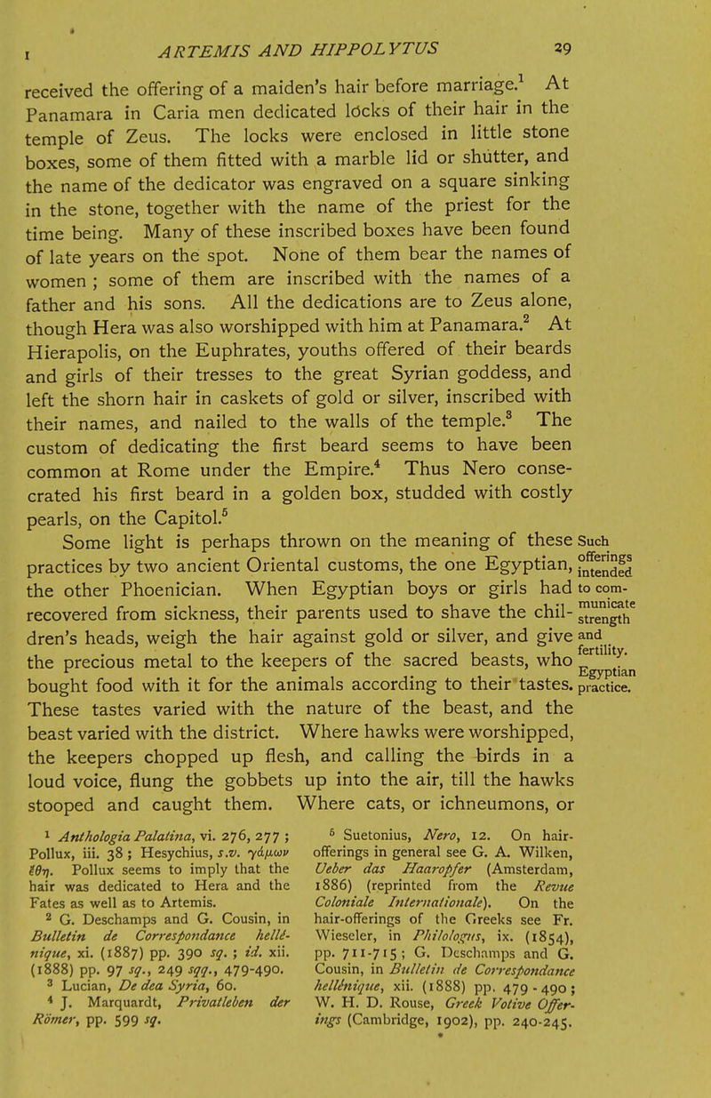 received the offering of a maiden's hair before marriage.1 At Panamara in Caria men dedicated locks of their hair in the temple of Zeus. The locks were enclosed in little stone boxes, some of them fitted with a marble lid or shutter, and the name of the dedicator was engraved on a square sinking in the stone, together with the name of the priest for the time being. Many of these inscribed boxes have been found of late years on the spot. None of them bear the names of women ; some of them are inscribed with the names of a father and his sons. All the dedications are to Zeus alone, though Hera was also worshipped with him at Panamara.2 At Hierapolis, on the Euphrates, youths offered of their beards and girls of their tresses to the great Syrian goddess, and left the shorn hair in caskets of gold or silver, inscribed with their names, and nailed to the walls of the temple.3 The custom of dedicating the first beard seems to have been common at Rome under the Empire.4 Thus Nero conse- crated his first beard in a golden box, studded with costly pearls, on the Capitol.5 Some light is perhaps thrown on the meaning of these Such practices by two ancient Oriental customs, the one Egyptian, the other Phoenician. When Egyptian boys or girls had to com- recovered from sickness, their parents used to shave the chil- length6 dren's heads, weigh the hair against gold or silver, and give and the precious metal to the keepers of the sacred beasts, who ^rtlllty> . .... Egyptian bought food with it for the animals according to their tastes, practice. These tastes varied with the nature of the beast, and the beast varied with the district. Where hawks were worshipped, the keepers chopped up flesh, and calling the birds in a loud voice, flung the gobbets up into the air, till the hawks stooped and caught them. Where cats, or ichneumons, or 1 Anthologia Palalina, vi. 276, 277 ; Pollux, iii. 38 ; Hesychius, s.v. ydfiuv Wi). Pollux seems to imply that the hair was dedicated to Hera and the Fates as well as to Artemis. 2 G. Deschamps and G. Cousin, in Bulletin de Correspondance helle- nique, xi. (1887) pp. 390 sq. ; id. xii. (1888) pp. 97 sq., 249 sqq., 47949°- 3 Lucian, De dea Syria, 60. 4 J. Marquardt, Privatleben der Romer, pp. 599 sq. 5 Suetonius, Nero, 12. On hair- offerings in general see G. A. Wilken, Ueber das Haaropfer (Amsterdam, 1886) (reprinted from the Revue Coloniale Internationale). On the hair-offerings of the Greeks see Fr. Wiescler, in Philologus, ix. (1854), pp. 711-715; G. Deschamps and G. Cousin, in Bulletin de Correspondance helliniqice, xii. (1888) pp, 479-490; W. H. D. Rouse, Greek Votive Offer- ings (Cambridge, 1902), pp. 240-245.