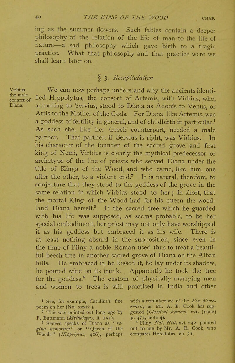 ing as the summer flowers. Such fables contain a deeper philosophy of the relation of the life of man to the life of nature—a sad philosophy which gave birth to a tragic practice. What that philosophy and that practice were we shall learn later on. § 3. Recapitulation virbius We can now perhaps understand why the ancients identi- consortof fied, Hippolytus, the consort of Artemis, with Virbius, who, Diana. according to Servius, stood to Diana as Adonis to Venus, or Attis to the Mother of the Gods. For Diana, like Artemis, was a goddess of fertility in general, and of childbirth in particular.1 As such she, like her Greek counterpart, needed a male partner. That partner, if Servius is right, was Virbius. In his character of the founder of the sacred grove and first king of Nemi, Virbius is clearly the mythical predecessor or archetype of the line of priests who served Diana under the title of Kings of the Wood, and who came, like him, one after the other, to a violent end.2 It is natural, therefore, to conjecture that they stood to the goddess of the grove in the same relation in which Virbius stood to her ; in short, that the mortal King of the Wood had for his queen the wood- land Diana herself.3 If the sacred tree which he guarded with his life was supposed, as seems probable, to be her special embodiment, her priest may not only have worshipped it as his goddess but embraced it as his wife. There is at least nothing absurd in the supposition, since even in the time of Pliny a noble Roman used thus to treat a beauti- ful beech-tree in another sacred grove of Diana on the Alban hills. He embraced it, he kissed it, he lay under its shadow, he poured wine on its trunk. Apparently he took the tree for the goddess.4 The custom of physically marrying men and women to trees is still practised in India and other 1 See, for example, Catullus's fine with a reminiscence of the Rex Nemo- poem on her (No. xxxiv.). rensis, as Mr. A. B. Cook has sug- 2 This was pointed out long ago by gested {Classical Review, xvi. (1902) P. Buttmann {Mythologies, ii. 151). p. 373, note 4). 8 Seneca speaks of Diana as re- 4 Pliny, Nat. Hist. xvi. 242, pointed gina nemorum or Queen of the out to me by Mr. A. B. Cook, who Woods {Hippolytus, 406), perhaps compares Herodotus, vii. 31.