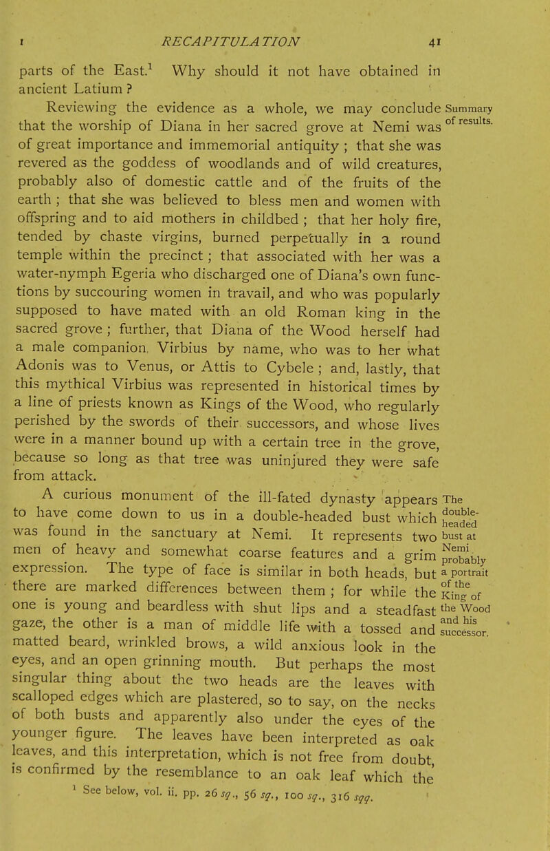 parts of the East.1 Why should it not have obtained in ancient Latium ? Reviewing the evidence as a whole, we may conclude Summary that the worship of Diana in her sacred grove at Nemi was of results- of great importance and immemorial antiquity ; that she was revered as the goddess of woodlands and of wild creatures, probably also of domestic cattle and of the fruits of the earth ; that she was believed to bless men and women with offspring and to aid mothers in childbed ; that her holy fire, tended by chaste virgins, burned perpetually in a round temple within the precinct; that associated with her was a water-nymph Egeria who discharged one of Diana's own func- tions by succouring women in travail, and who was popularly supposed to have mated with an old Roman king in the sacred grove ; further, that Diana of the Wood herself had a male companion. Virbius by name, who was to her what Adonis was to Venus, or Attis to Cybele ; and, lastly, that this mythical Virbius was represented in historical times by a line of priests known as Kings of the Wood, who regularly perished by the swords of their successors, and whose lives were in a manner bound up with a certain tree in the grove, because so long as that tree was uninjured they were safe from attack. A curious monument of the ill-fated dynasty appears The to have come down to us in a double-headed bust which J£ was found in the sanctuary at Nemi. It represents two bust at men of heavy and somewhat coarse features and a grim probabl expression. The type of face is similar in both heads but a portrait there are marked differences between them ; for while the Kin^of one is young and beardless with shut lips and a steadfastthe Wood gaze, the other is a man of middle life with a tossed and T^Lr matted beard, wrinkled brows, a wild anxious look in the eyes, and an open grinning mouth. But perhaps the most singular thing about the two heads are the leaves with scalloped edges which are plastered, so to say, on the necks of both busts and apparently also under the eyes of the younger figure. The leaves have been interpreted as oak leaves, and this interpretation, which is not free from doubt is confirmed by the resemblance to an oak leaf which the 1 See below, vol. ii. pp. 26sq., 56 sq.t 100 sg., 316 sgg.