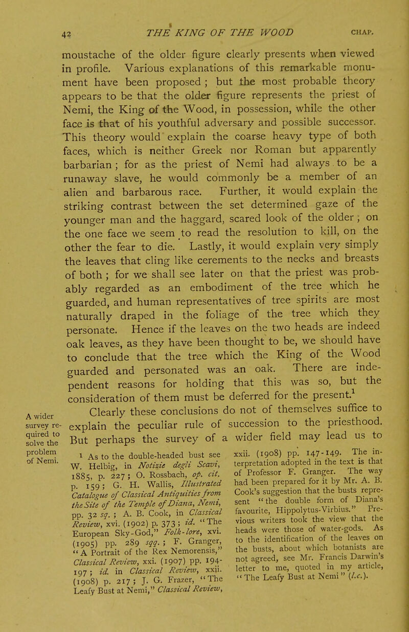 A wider survey re- quired to solve the problem of Nemi. moustache of the older figure clearly presents when viewed in profile. Various explanations of this remarkable monu- ment have been proposed ; but the most probable theory appears to be that the older figure represents the priest of Nemi, the King of the Wood, in possession, while the other face is that of his youthful adversary and possible successor. This theory would'explain the coarse heavy type of both faces, which is neither Greek nor Roman but apparently barbarian ; for as the priest of Nemi had always to be a runaway slave, he would commonly be a member of an alien and barbarous race. Further, it would explain the striking contrast between the set determined gaze of the younger man and the haggard, scared look of the older; on the one face we seem to read the resolution to kill, on the other the fear to die.' Lastly, it would explain very simply the leaves that cling like cerements to the necks and breasts of both ; for we shall see later on that the priest was prob- ably regarded as an embodiment of the tree which he guarded, and human representatives of tree spirits are most naturally draped in the foliage of the tree which they personate. Hence if the leaves on the two heads are indeed oak leaves, as they have been thought to be, we should have to conclude that the tree which the King of the Wood guarded and personated was an oak. There are inde- pendent reasons for holding that this was so, but the consideration of them must be deferred for the present.1 Clearly these conclusions do not of themselves suffice to explain the peculiar rule of succession to the priesthood. But perhaps the survey of a wider field may lead us to 1 As to the double-headed bust see W. Helbig, in Notizie degli Scavi, 1885, p. 227 ; O. Rossbach, op. cit. p. 159; G. H. Wallis, Illustrated Catalogue of Classical Antiquities fro?n the Site of the Temple of Diana, Nemi, pp. 32 sq. ; A. B. Cook, in Classical Review, xvi. (1902) p. 373 5 id- The European Sky-God, Folk-lore, xvi. (1905) pp. 289 sqq. ; F. Granger,  A Portrait of the Rex Nemorensis, Classical Review, xxi. (1907) PP- 194- 197; id. in Classical Review, xxn. (1908) p. 217; J. G. Frazer, The Leafy Bust at Nemi, Classical Review, xxii. (1908) pp. 147-149- The in- terpretation adopted in the text is that of Professor F. Granger. The way had been prepared for it by Mr. A. B. Cook's suggestion that the busts repre- sent the double form of Diana's favourite, Hippolytus-Virbius. Pre- vious writers took the view that the heads were those of water-gods. As to the identification of the leaves on the busts, about which botanists are not agreed, see Mr. Francis Darwin's letter to me, quoted in my article,  The Leafy Bust at Nemi  (I.e.).