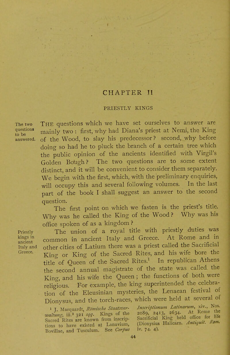 PRIESTLY KINGS The two questions to be answered. Priestly kings in ancient Italy and Greece. The questions which we have set ourselves to answer are mainly two : first, why had Diana's priest at Nemi, the King of the Wood, to slay his predecessor? second, why before doing so had he to pluck the branch of a certain tree which the public opinion of the ancients identified with Virgil's Golden Bough? The two questions are to some extent distinct, and it will be convenient to consider them separately. We begin with the first, which, with the preliminary enquiries, will occupy this and several following volumes. In the last part of the book I shall suggest an answer to the second question. The first point on which we fasten is the priest's title. Why was he called the King of the Wood ? Why was his office spoken of as a kingdom ? The union of a royal title with priestly duties was common in ancient Italy and Greece. At Rome and in other cities of Latium there was a priest called the Sacrificial King or King of the Sacred Rites, and his wife bore the title of Queen of the Sacred Rites.1 In republican Athens the second annual magistrate of the state was called, the King, and his wife the Queen ; the functions of both were religious. For example, the king superintended the celebra- tion of the Eleusinian mysteries, the Lenaean festival of Dionysus, and the torch-races, which were held at several of i T. Marquardt, Romische Staatsver- Inscriptionum Latinamm, xiv., Nos waUunz m»Visgg. Kings of the 2089, 2413. 2634- At Rome the SfR tes a're known from inscrip- Sacrificial King held office for Me Sons to have existed at Lanuvium, (Dionysms Hahcarn. Anhgmt. Rem. Bovillae, and Tusculum. See Corpus iv. 74- 4)- 44