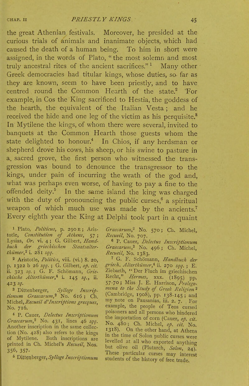 the great Athenian festivals. Moreover, he presided at the curious trials of animals and inanimate objects, which had caused the death of a human being. To him in short were assigned, in the words of Plato, the most solemn and most truly ancestral rites of the ancient sacrifices. 1 Many other Greek democracies had titular kings, whose duties, so- far as they are known, seem to have been priestly, and to have centred round the Common Hearth of the state.2 For example, in Cos the King sacrificed to Hestia, the goddess of the hearth, the equivalent of the Italian Vesta; and he received the hide and one leg of the victim as his perquisite.8 In Mytilene the kings, of whom there were several, invited to banquets at the Common Hearth those guests whom the state delighted to honour.4 In Chios, if any herdsman or shepherd drove his cows, his sheep, or his swine to pasture in a. sacred grove, the first person who witnessed the trans- gression was bound to denounce the transgressor to the kings, under pain of incurring the wrath of the god and, what was perhaps even worse, of having to pay a fine to the offended deity.5 In the same island the king was charged with the duty of pronouncing the public curses,6 a spiritual weapon of which much use was made by the ancients.7 Every eighth year the King at Delphi took part in a quaint 1 Plato, Politicus, p. 290 E; Aris- totle, Constitution of Athens, 57 ; Lysias, Or. vi. 4 ; G. Gilbert, Hand- duck der griechischen Staatsalter- t&u'mer,2 i. 281 sqq. 2 Aristotle, Politics, viii. (vi.) 8. 20, p. 1322 b 26 sqq. ; G. Gilbert, op. cit. ii. 323 sq. ; G. F. Schomann, Grie- chische Alterthumeri i. 145 sq., ii. 423 sq. 3 Dittenberger, Sylloge Inscrip- tionum Graecartim,2 No. 616 ; Ch. Michel,Recueil d'Inscriptions grecques, No. 716. 4 P. Cauer, Delectus Inscriptionum Graecarum,'1 No. 431, lines 46 sqq. Another inscription in the same collec- tion (No. 428) also refers to the kings of Mytilene. Both inscriptions are printed in Ch. Michel's Recueil, Nos. 356, 357- 6 Dittenberger, Sylloge Inscriptiontwi Graecarum,2 No. 570; Ch. Michel, Recueil, No. 707. 6 P. Cauer, Delectus Inscriptionum Graecarum,2 No. 496; Ch. Michel, Recueil, No. 1383. 7 G. F. Schomann, Handbuch der griech. Alterthiimer^ ii. 270 sqq. ; E. Ziebarth, Der Fluch im griechischen Recht, Hermes, xxx. (1895) PP- 57-70; Miss J. E. Harrison, Prolego- mena to the Study of Greek Religion 2 (Cambridge, 1908), pp. 138-145; and my note on Pausanias, iii. 2. 7. For example, the people of Teos cursed poisoners and all persons who hindered the importation of corn (Cauer, op. cit. No. 480; Ch. Michel, op. cit. No. 1318). On the other hand, at Athens in the time of Solon public curses were levelled at all who exported anything but olive oil (Plutarch, Solon, 24). These particular curses may interest students of the history of free trade.