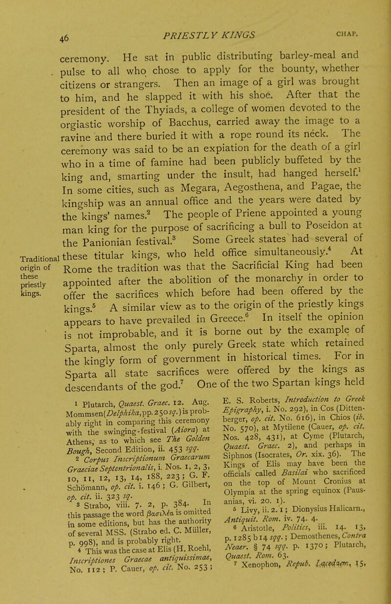 origin of these priestly kings. ceremony. He sat in public distributing barley-meal and pulse to all who chose to apply for the bounty, whether citizens or strangers. Then an image of a girl was brought to him, and he slapped it with his shoe. After that the president of the Thyiads, a college of women devoted to the orgiastic worship of Bacchus, carried away the image to a ravine and there buried it with a rope round its neck. The ceremony was said to be an expiation for the death of a girl who in a time of famine had been publicly buffeted by the king and, smarting under the insult, had hanged herself.1 In some cities, such as Megara, Aegosthena, and Pagae, the kingship was an annual office and the years were dated by the kings' names.2 The people of Priene appointed a young man king for the purpose of sacrificing a bull to Poseidon at the Panionian festival.3 Some Greek states had several of these titular kings, who held office simultaneously.4 At Rome the tradition was that the Sacrificial King had been appointed after the abolition of the monarchy in order to offer the sacrifices which before had been offered by the kings.5 A similar view as to the origin of the priestly kings appears to have prevailed in Greece.6 In itself the opinion is not improbable, and it is borne out by the example of Sparta, almost the only purely Greek state which retained the kingly form of government in historical times. For in Sparta all state sacrifices were offered by the kings as descendants of the god.7 One of the two Spartan kings held 1 Plutarch, Quaest. Graec. 12. Aug. Mommsen[De!phiha,pp. 250^.) is prob- ably right in comparing this ceremony with the swinging-festival {Aiora) at Athens; as to which see The Golden Bough, Second Edition, ii. 453 sqq. 3 Strabo, viii. 7. 2, p E. S. Roberts, Introduction to Greek Epigraphy, i. No. 292), in Cos (Ditten- berger, op. cit. No. 616), in Chios {ib. No. 570), at Mytilene (Cauer, op. cit. Nos. 428, 431). at Cvme (Plutarch, Quaest. Graec. 2), and perhaps in Siphnos (Isocrates, Or. xix. 36). The Kings of Elis may have been the officials called Basilai who sacrificed on the top of Mount Cronius at Olympia at the spring equinox (Paus- anias, vi. 20. 1). 5 Livy, ii. 2.1; Dionysius Halicarn., Antiquit. Rom. iv. 74. 4. this passage the word /3a<riX<?a is omitted in some editions, but has the authority of several MSS. (Strabo ed. C. Muller, p. 998), and is probably right. ' * This was the case at Elis (H. Roehl, Inscriptions Graecae antiquissimae, No. 112 ; P. Cauer, op. cit. No. 253 ; 6 Aristotle, Politics, iii. 14- '3. p. 1285 b 14 sqq.; Demosthenes, Contra Neaer. § 74 W- P- 37°; Plutarch, Quaest. Rom. 63.