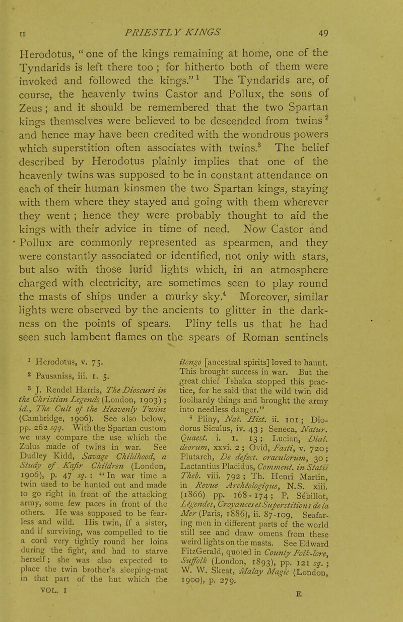 Herodotus,  one of the kings remaining at home, one of the Tyndarids is left there too ; for hitherto both of them were invoked and followed the kings.1 The Tyndarids are, of course, the heavenly twins Castor and Pollux, the sons of Zeus ; and it should be remembered that the two Spartan kings themselves were believed to be descended from twins 2 and hence may have been credited with the wondrous powers which superstition often associates with twins.3 The belief described by Herodotus plainly implies that one of the heavenly twins was supposed to be in constant attendance on each of their human kinsmen the two Spartan kings, staying with them where they stayed and going with them wherever they went ; hence they were probably thought to aid the kings with their advice in time of need. Now Castor and Pollux are commonly represented as spearmen, and they were constantly associated or identified, not only with stars, but also with those lurid lights which, in an atmosphere charged with electricity, are sometimes seen to play round the masts of ships under a murky sky.4 Moreover, similar lights were observed by the ancients to glitter in the dark- ness on the points of spears. Pliny tells us that he had seen such lambent flames on the spears of Roman sentinels 1 Herodotus, v. 75. 2 Pausanias, iii. I. 5. 3 J. Rendel Harris, The Dioscuri in the Christian Legends (London, 1903) ; id., The Cult of the Heavenly Twins (Cambridge, 1906). See also below, pp. 262 sqq. With the Spartan custom we may compare the use which the Zulus made of twins in war. See Dudley Kidd, Savage Childhood, a Study of Kafir Children (London, 1906), p. 47 sq. : In war time a twin used to be hunted out and made to go right in front of the attacking army, some few paces in front of the others. He was supposed to be fear- less and wild. His twin, if a sister, and if surviving, was compelled to tie a cord very tightly round her loins during the fight, and had to starve herself; she was also expected to place the twin brother's sleeping-mat in that part of the hut which the VOL. I itongo [ancestral spirits] loved to haunt. This brought success in war. But the great chief Tshaka stopped this prac- tice, for he said that the wild twin did foolhardy things and brought the army into needless danger. 4 Pliny, Nat. Hist. ii. 101; Dio- dorus Siculus, iv. 43 ; Seneca, Natur. Quaest. i. 1. 13 ; Lucian, Dial, deorum, xxvi. 2 ; Ovid, Fasti, v. 720; Plutarch, De defect, oraculorum, 30 ; Lactantius Placidus, Comment, in Statii Theb. viii. 792 ; Th. Henri Martin, in Revue ArchMogique, N.S. xiii. (1S66) pp. 168-174; P. Sebillot, Ligendes, Croyances et Superstitions dela Mer (Paris, 1886), ii. 87-109. Seafar- ing men in different parts of the world still see and draw omens from these weird lights on the masts. See Edward FitzGerald, quoted in County Folk-lore, Suffolk (London, 1893), PP- 121 sq. ; W. W. Skeat, Malay Magic (London, 1900), p. 279. E