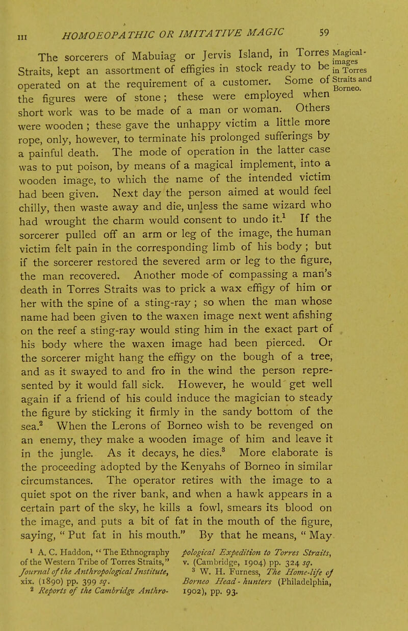 The sorcerers of Mabuiag or Jervis Island, in Torres Magical- Straits, kept an assortment of effigies in stock ready to be fa Torres operated on at the requirement of a customer. Some of strand the figures were of stone; these were employed when short work was to be made of a man or woman. Others were wooden ; these gave the unhappy victim a little more rope, only, however, to terminate his prolonged sufferings by a painful death. The mode of operation in the latter case was to put poison, by means of a magical implement, into a wooden image, to which the name of the intended victim had been given. Next day the person aimed at would feel chilly, then waste away and die, unless the same wizard who had wrought the charm would consent to undo it.1 If the sorcerer pulled off an arm or leg of the image, the human victim felt pain in the corresponding limb of his body ; but if the sorcerer restored the severed arm or leg to the figure, the man recovered. Another mode -of compassing a man's death in Torres Straits was to prick a wax effigy of him or her with the spine of a sting-ray ; so when the man whose name had been given to the waxen image next went afishing on the reef a sting-ray would sting him in the exact part of his body where the waxen image had been pierced. Or the sorcerer might hang the effigy on the bough of a tree, and as it swayed to and fro in the wind the person repre- sented by it would fall sick. However, he would get well again if a friend of his could induce the magician to steady the figure by sticking it firmly in the sandy bottom of the sea.2 When the Lerons of Borneo wish to be revenged on an enemy, they make a wooden image of him and leave it in the jungle. As it decays, he dies.3 More elaborate is the proceeding adopted by the Kenyahs of Borneo in similar circumstances. The operator retires with the image to a quiet spot on the river bank, and when a hawk appears in a certain part of the sky, he kills a fowl, smears its blood on the image, and puts a bit of fat in the mouth of the figure, saying,  Put fat in his mouth. By that he means,  May 1 A. C. Haddon,  The Ethnography pological Expedition to Torres Straits, of the Western Tribe of Torres Straits, v. (Cambridge, 1904) pp. 324^. Journal of the Anthropological Institute, 3 W. H. Furness, The Home-life of xix. (1890) pp. 399^. Borneo Head-hunters (Philadelphia, 2 Reports of the Cambridge Anthro- 1902), pp. 93.