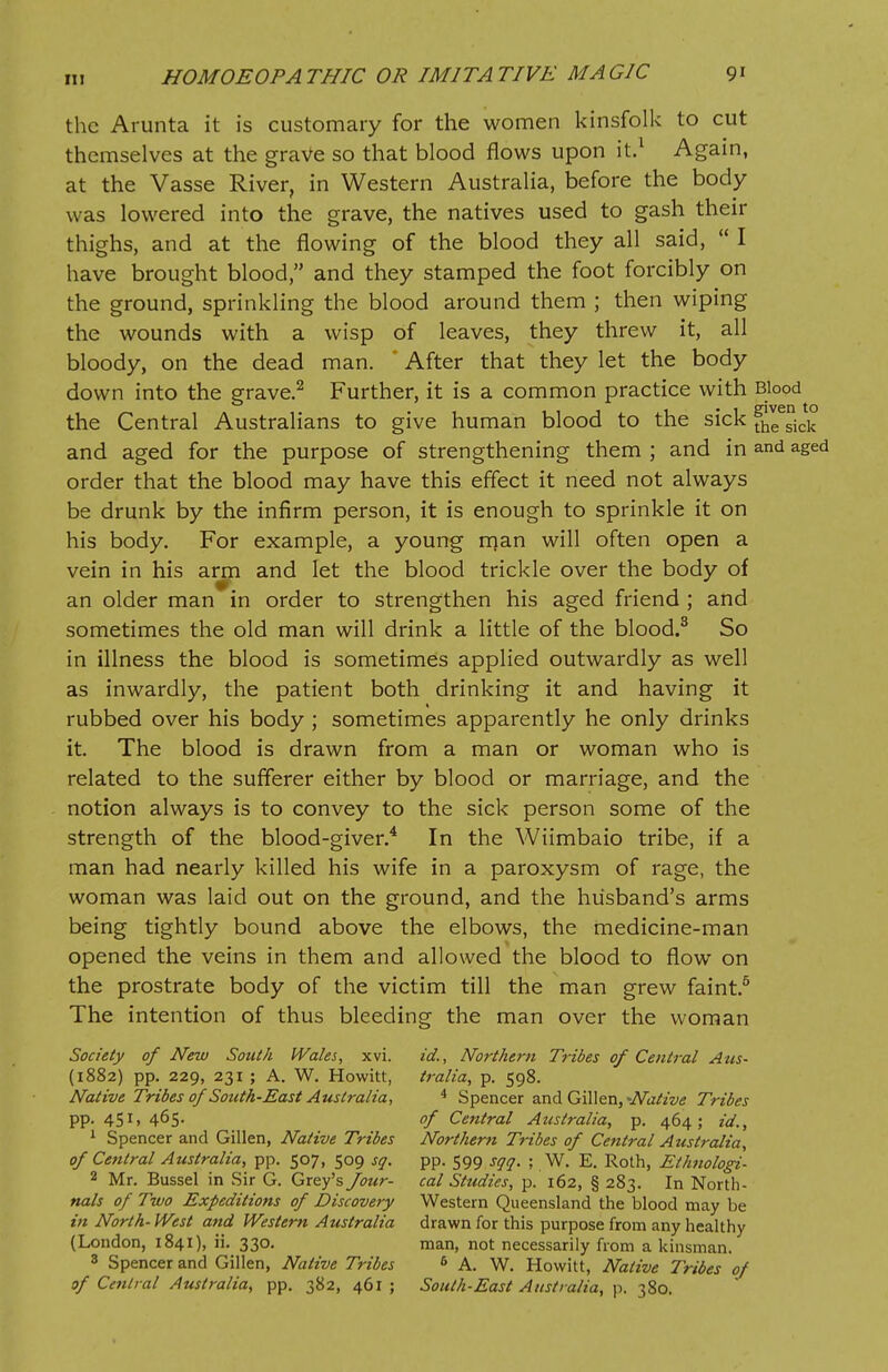 the Arunta it is customary for the women kinsfolk to cut themselves at the grave so that blood flows upon it.1 Again, at the Vasse River, in Western Australia, before the body was lowered into the grave, the natives used to gash their thighs, and at the flowing of the blood they all said,  I have brought blood, and they stamped the foot forcibly on the ground, sprinkling the blood around them ; then wiping the wounds with a wisp of leaves, they threw it, all bloody, on the dead man. After that they let the body down into the grave.2 Further, it is a common practice with Blood the Central Australians to give human blood to the sick ^sick and aged for the purpose of strengthening them ; and in and aged order that the blood may have this effect it need not always be drunk by the infirm person, it is enough to sprinkle it on his body. For example, a young rrjan will often open a vein in his arm and let the blood trickle over the body of an older man in order to strengthen his aged friend ; and sometimes the old man will drink a little of the blood.3 So in illness the blood is sometimes applied outwardly as well as inwardly, the patient both drinking it and having it rubbed over his body ; sometimes apparently he only drinks it. The blood is drawn from a man or woman who is related to the sufferer either by blood or marriage, and the notion always is to convey to the sick person some of the strength of the blood-giver.4 In the Wiimbaio tribe, if a man had nearly killed his wife in a paroxysm of rage, the woman was laid out on the ground, and the husband's arms being tightly bound above the elbows, the medicine-man opened the veins in them and allowed the blood to flow on the prostrate body of the victim till the man grew faint.5 The intention of thus bleeding the man over the woman Society of New South Wales, xvi. id., Northern Tribes of Central Aus- (1882) pp. 229, 231 ; A. W. Howitt, tralia, p. 598. Native Tribes of South-East Australia, 4 Spencer and Gillen, Native Tribes pp. 451, 465. of Central Australia, p. 464; id., 1 Spencer and Gillen, Native Tribes Northern Tribes of Central Australia, of Central Australia, pp. 507, 509 sq. pp. 599 sqq. ; W. E. Roth, Ethnologi- 2 Mr. Bussel in Sir G. Grey's Jour- cal Studies, p. 162, § 283. In North- nals of Two Expeditions of Discovery Western Queensland the blood may be in North- West and Western Australia drawn for this purpose from any healthy (London, 1841), ii. 330. man, not necessarily from a kinsman. 8 Spencer and Gillen, Native Tribes 6 A. W. Howitt, Native Tribes of of Central Australia, pp. 382, 461; South-East Australia, p. 380.
