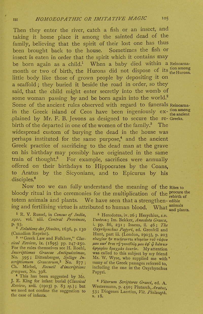 Then they enter the river, catch a fish or an insect, and taking it home place it among the sainted dead of the family, believing that the spirit of their lost one has thus been brought back to the house. Sometimes the fish or insect is eaten in order that the spirit which it contains may be born again as a child.1 When a baby died within a Reincarna- month or two of birth, the Hurons did not dispose of its Jf^Hmons. little body like those of grown people by depositing it on a scaffold ; they buried it beside the road in order, so they said, that the child might enter secretly into the womb of some woman passing by and be born again into the world.2 Some of the ancient rules observed with regard to funerals Reincaraa- in the Greek island of Ceos have been ingeniously ex- J^^JJf plained by Mr. F. B. Jevons as designed to secure the re- Greeks. birth of the departed in one of the women of the family.3 The widespread custom of burying the dead in the house was perhaps instituted for the same purpose,4 and the ancient Greek practice of sacrificing to the dead man at the grave on his birthday may possibly have originated in the same train of thought.5 For example, sacrifices were annually offered on their birthdays to Hippocrates by the Coans, to Aratus by the Sicyonians, and to Epicurus by his disciples.6 Now too we can fully understand the meaning of the Rites to bloody ritual in the ceremonies for the multiplication of the JJbS^o?6 totem animals and plants. We have seen that a strengthen- edible ing and fertilising virtue is attributed to human blood. What ^j^ms 1 R. V. Russel, in Census of India, 6 Herodotus, iv. 26 ; Hesychius, s.v. igoi, vol.' xiii. Central Provinces, Teviiria; Im. Bekker, Anecdota Graeca, P- 93- i. pp. 86, 231 ; Isaeus, ii. 46; The 2 Relations desjisuites, 1636, p. 130 Oxyrhynchtis Papyri, ed. Grenfell and (Canadian Reprint). Hunt, part iii. (London, 1903), p. 203 3  Greek Law and Folklore, Clas- eilw^kf f)i> iroifaovrdi irkqaLov tov r&<pov steal Review, ix. (1895) pp. 247-250. /xov kclt Ztos t$ yevedXlg. fiov i<j> $ dtiireiv For the rules themselves see H. Roehl, ipyvplov dpaxpfc iKar6v. My attention ■ Inscriptiones Graecae Antiquissimae, was called to this subject by my friend No. 39s ; Dittenberger, Sylloge In- Mr. W. Wyse, who supplied me with * scriptionum Graecarum,1 No. 877; many of the Greek passages referred to, Ch. Michel, Recueil <f inscriptions including the one in the Oxyrhynchus grecques, No. 398. Papyri. * This has been suggested by Mr. J. E. King for infant burial (Classical 6 Vitarum Scriptores Graeci ed A Review, xvii. (1903) p. 83 sq.); but Westermann, p. 450; TluUxch,'Aratus we need not confine the suggestion to 53; Diogenes Laertius, Fit. Philosoph the case of infants. x. 18.