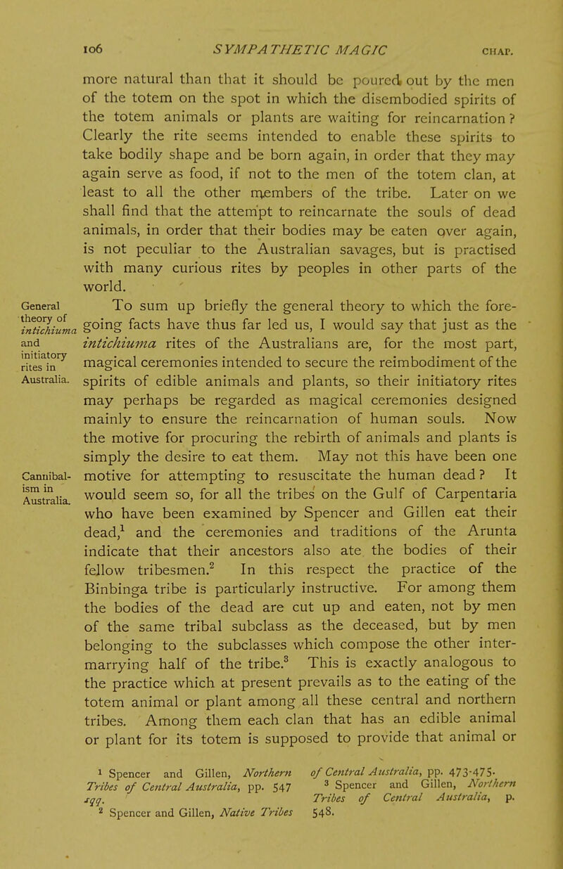 General theory of intichiuma and initiatory rites in Australia. Cannibal- ism in Australia. more natural than that it should be poured, out by the men of the totem on the spot in which the disembodied spirits of the totem animals or plants are waiting for reincarnation ? Clearly the rite seems intended to enable these spirits to take bodily shape and be born again, in order that they may again serve as food, if not to the men of the totem clan, at least to all the other members of the tribe. Later on we shall find that the attempt to reincarnate the souls of dead animals, in order that their bodies may be eaten over again, is not peculiar to the Australian savages, but is practised with many curious rites by peoples in other parts of the world. To sum up briefly the general theory to which the fore- going facts have thus far led us, I would say that just as the intichiuma rites of the Australians are, for the most part, magical ceremonies intended to secure the reimbodiment of the spirits of edible animals and plants, so their initiatory rites may perhaps be regarded as magical ceremonies designed mainly to ensure the reincarnation of human souls. Now the motive for procuring the rebirth of animals and plants is simply the desire to eat them. May not this have been one motive for attempting to resuscitate the human dead ? It would seem so, for all the tribes on the Gulf of Carpentaria who have been examined by Spencer and Gillen eat their dead,1 and the ceremonies and traditions of the Arunta indicate that their ancestors also ate the bodies of their fellow tribesmen.2 In this respect the practice of the Binbinga tribe is particularly instructive. For among them the bodies of the dead are cut up and eaten, not by men of the same tribal subclass as the deceased, but by men belonging to the subclasses which compose the other inter- marrying half of the tribe.3 This is exactly analogous to the practice which at present prevails as to the eating of the totem animal or plant among all these central and northern tribes. Among them each clan that has an edible animal or plant for its totem is supposed to provide that animal or 1 Spencer and Gillen, Northern- Tribes of Central Australia, pp. 547 sqq. 2 Spencer and Gillen, Native Tribes of Central Australia, pp. 473-475- 3 Spencer and Gillen, Northern Tribes of Central Australia, p. 548.